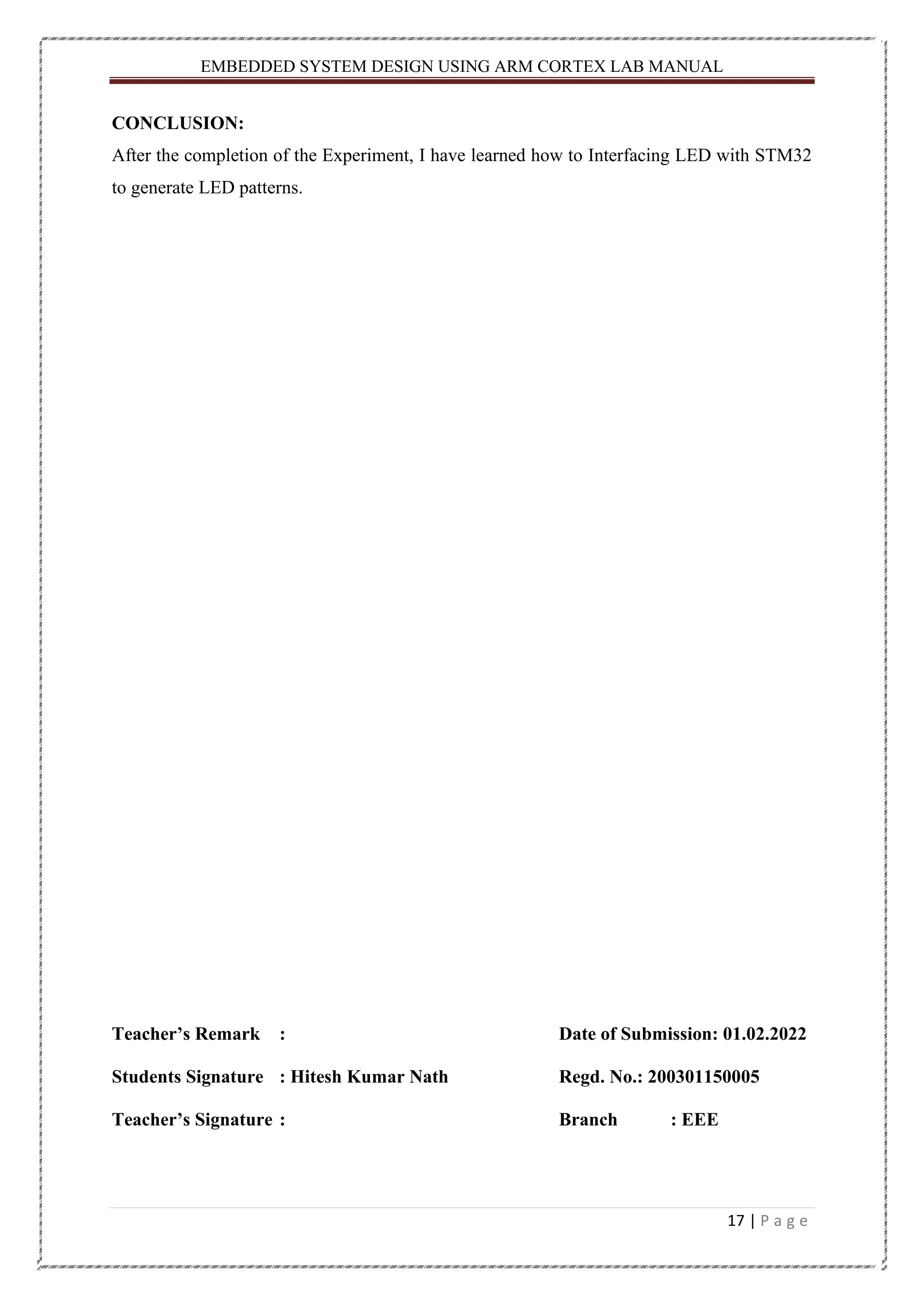 EMBEDDED SYSTEM DESIGN USING ARM CORTEX LAB MANUAL 17 | P a g e CONCLUSION: After the completion of the Experiment, I have learned how to Interfacing LED with STM32 to generate LED patterns. Teacher’s Remark : Date of Submission: 01.02.2022 Students Signature : Hitesh Kumar Nath Regd. No.: 200301150005 Teacher’s Signature : Branch : EEE 