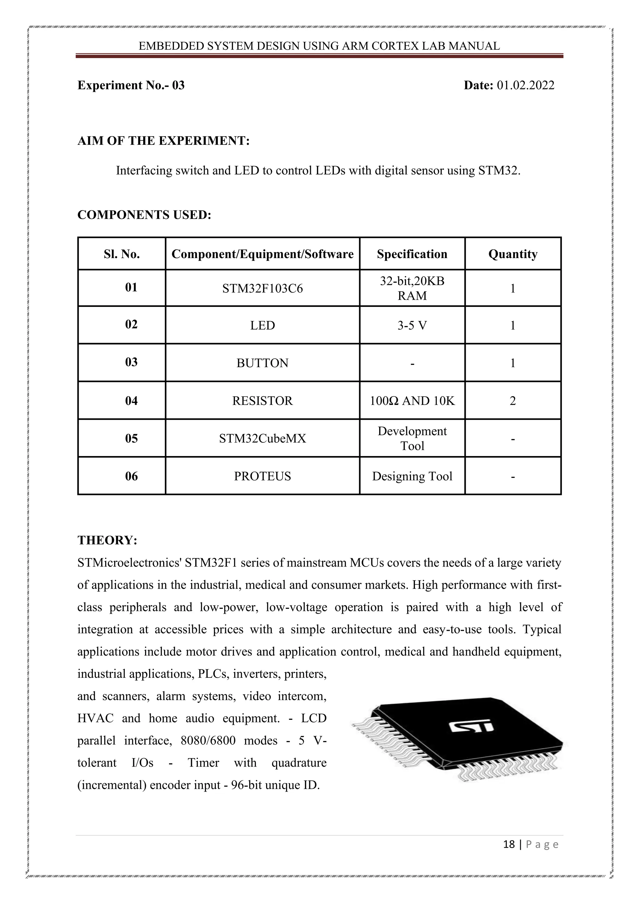 EMBEDDED SYSTEM DESIGN USING ARM CORTEX LAB MANUAL 18 | P a g e Experiment No.- 03 Date: 01.02.2022 AIM OF THE EXPERIMENT: Interfacing switch and LED to control LEDs with digital sensor using STM32. COMPONENTS USED: Sl. No. Component/Equipment/Software Specification Quantity 01 STM32F103C6 32-bit,20KB RAM 1 02 LED 3-5 V 1 03 BUTTON - 1 04 RESISTOR 100Ω AND 10K 2 05 STM32CubeMX Development Tool - 06 PROTEUS Designing Tool - THEORY: STMicroelectronics' STM32F1 series of mainstream MCUs covers the needs of a large variety of applications in the industrial, medical and consumer markets. High performance with first- class peripherals and low-power, low-voltage operation is paired with a high level of integration at accessible prices with a simple architecture and easy-to-use tools. Typical applications include motor drives and application control, medical and handheld equipment, industrial applications, PLCs, inverters, printers, and scanners, alarm systems, video intercom, HVAC and home audio equipment. - LCD parallel interface, 8080/6800 modes - 5 V- tolerant I/Os - Timer with quadrature (incremental) encoder input - 96-bit unique ID. 