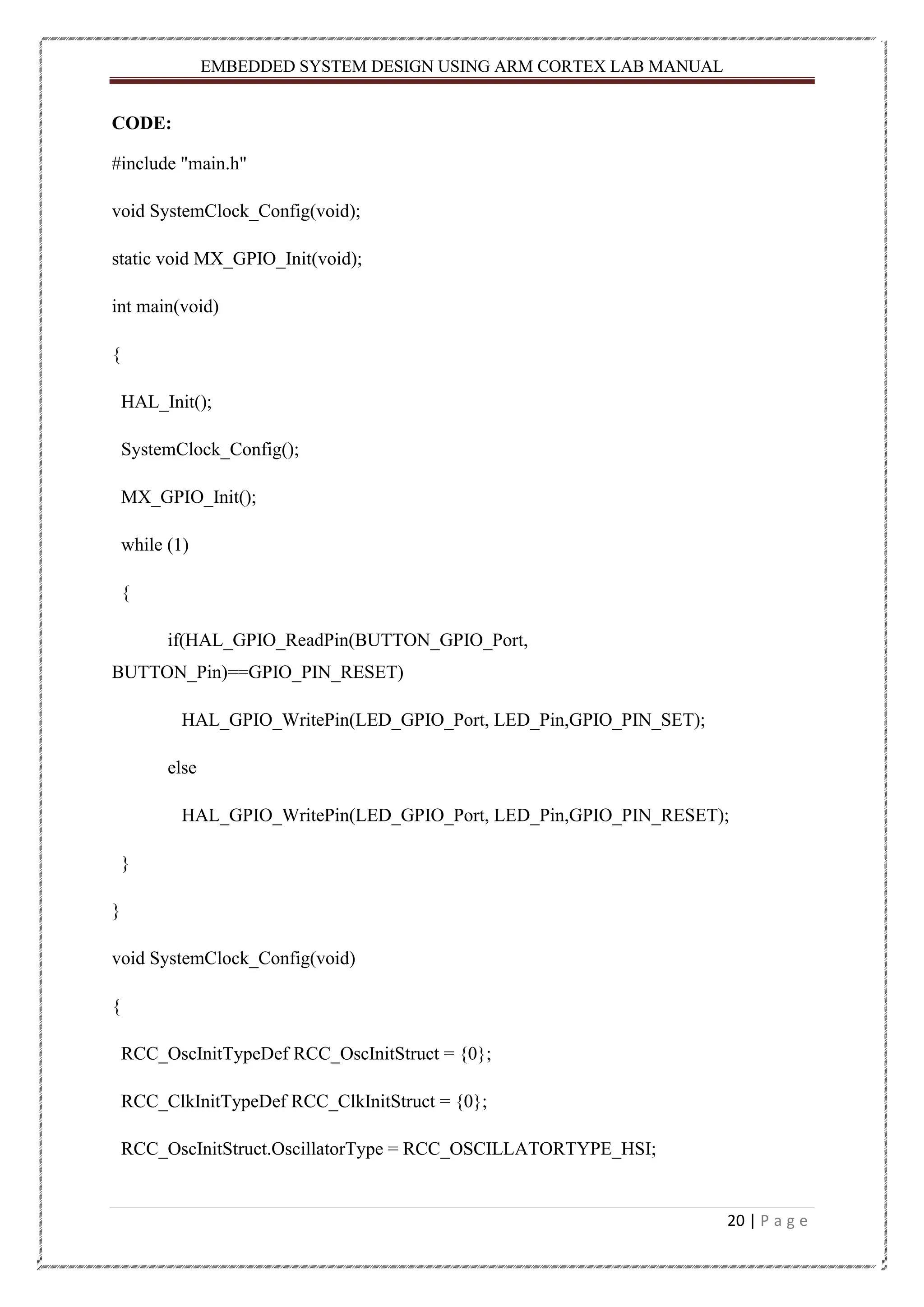 EMBEDDED SYSTEM DESIGN USING ARM CORTEX LAB MANUAL 20 | P a g e CODE: #include "main.h" void SystemClock_Config(void); static void MX_GPIO_Init(void); int main(void) { HAL_Init(); SystemClock_Config(); MX_GPIO_Init(); while (1) { if(HAL_GPIO_ReadPin(BUTTON_GPIO_Port, BUTTON_Pin)==GPIO_PIN_RESET) HAL_GPIO_WritePin(LED_GPIO_Port, LED_Pin,GPIO_PIN_SET); else HAL_GPIO_WritePin(LED_GPIO_Port, LED_Pin,GPIO_PIN_RESET); } } void SystemClock_Config(void) { RCC_OscInitTypeDef RCC_OscInitStruct = {0}; RCC_ClkInitTypeDef RCC_ClkInitStruct = {0}; RCC_OscInitStruct.OscillatorType = RCC_OSCILLATORTYPE_HSI; 