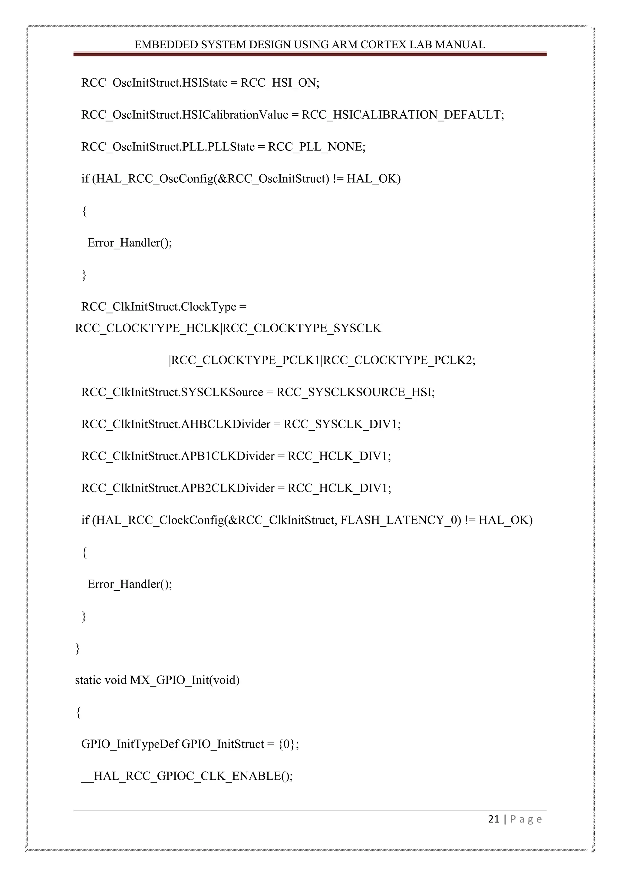 EMBEDDED SYSTEM DESIGN USING ARM CORTEX LAB MANUAL 21 | P a g e RCC_OscInitStruct.HSIState = RCC_HSI_ON; RCC_OscInitStruct.HSICalibrationValue = RCC_HSICALIBRATION_DEFAULT; RCC_OscInitStruct.PLL.PLLState = RCC_PLL_NONE; if (HAL_RCC_OscConfig(&RCC_OscInitStruct) != HAL_OK) { Error_Handler(); } RCC_ClkInitStruct.ClockType = RCC_CLOCKTYPE_HCLK|RCC_CLOCKTYPE_SYSCLK |RCC_CLOCKTYPE_PCLK1|RCC_CLOCKTYPE_PCLK2; RCC_ClkInitStruct.SYSCLKSource = RCC_SYSCLKSOURCE_HSI; RCC_ClkInitStruct.AHBCLKDivider = RCC_SYSCLK_DIV1; RCC_ClkInitStruct.APB1CLKDivider = RCC_HCLK_DIV1; RCC_ClkInitStruct.APB2CLKDivider = RCC_HCLK_DIV1; if (HAL_RCC_ClockConfig(&RCC_ClkInitStruct, FLASH_LATENCY_0) != HAL_OK) { Error_Handler(); } } static void MX_GPIO_Init(void) { GPIO_InitTypeDef GPIO_InitStruct = {0}; __HAL_RCC_GPIOC_CLK_ENABLE(); 