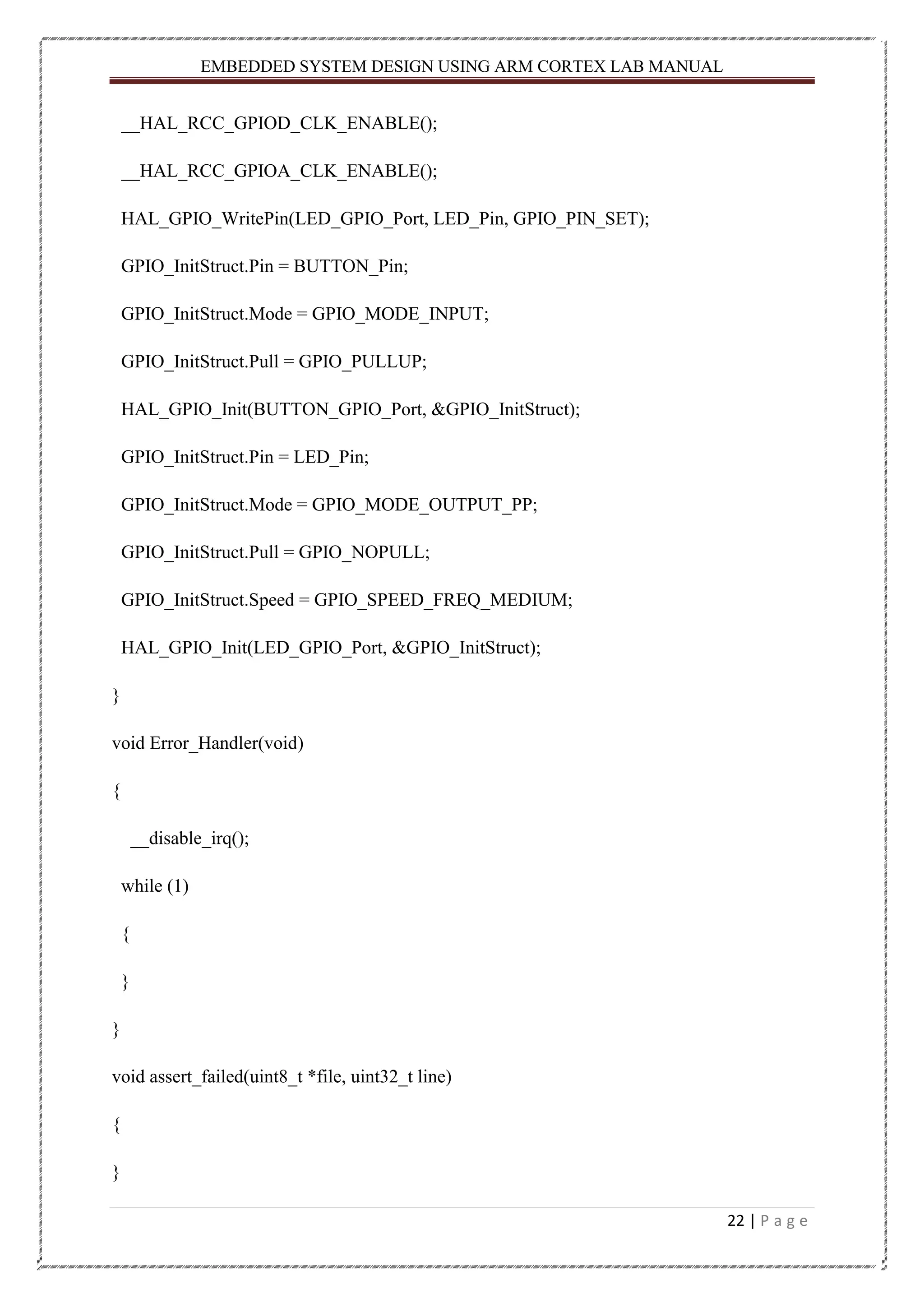 EMBEDDED SYSTEM DESIGN USING ARM CORTEX LAB MANUAL 22 | P a g e __HAL_RCC_GPIOD_CLK_ENABLE(); __HAL_RCC_GPIOA_CLK_ENABLE(); HAL_GPIO_WritePin(LED_GPIO_Port, LED_Pin, GPIO_PIN_SET); GPIO_InitStruct.Pin = BUTTON_Pin; GPIO_InitStruct.Mode = GPIO_MODE_INPUT; GPIO_InitStruct.Pull = GPIO_PULLUP; HAL_GPIO_Init(BUTTON_GPIO_Port, &GPIO_InitStruct); GPIO_InitStruct.Pin = LED_Pin; GPIO_InitStruct.Mode = GPIO_MODE_OUTPUT_PP; GPIO_InitStruct.Pull = GPIO_NOPULL; GPIO_InitStruct.Speed = GPIO_SPEED_FREQ_MEDIUM; HAL_GPIO_Init(LED_GPIO_Port, &GPIO_InitStruct); } void Error_Handler(void) { __disable_irq(); while (1) { } } void assert_failed(uint8_t *file, uint32_t line) { } 