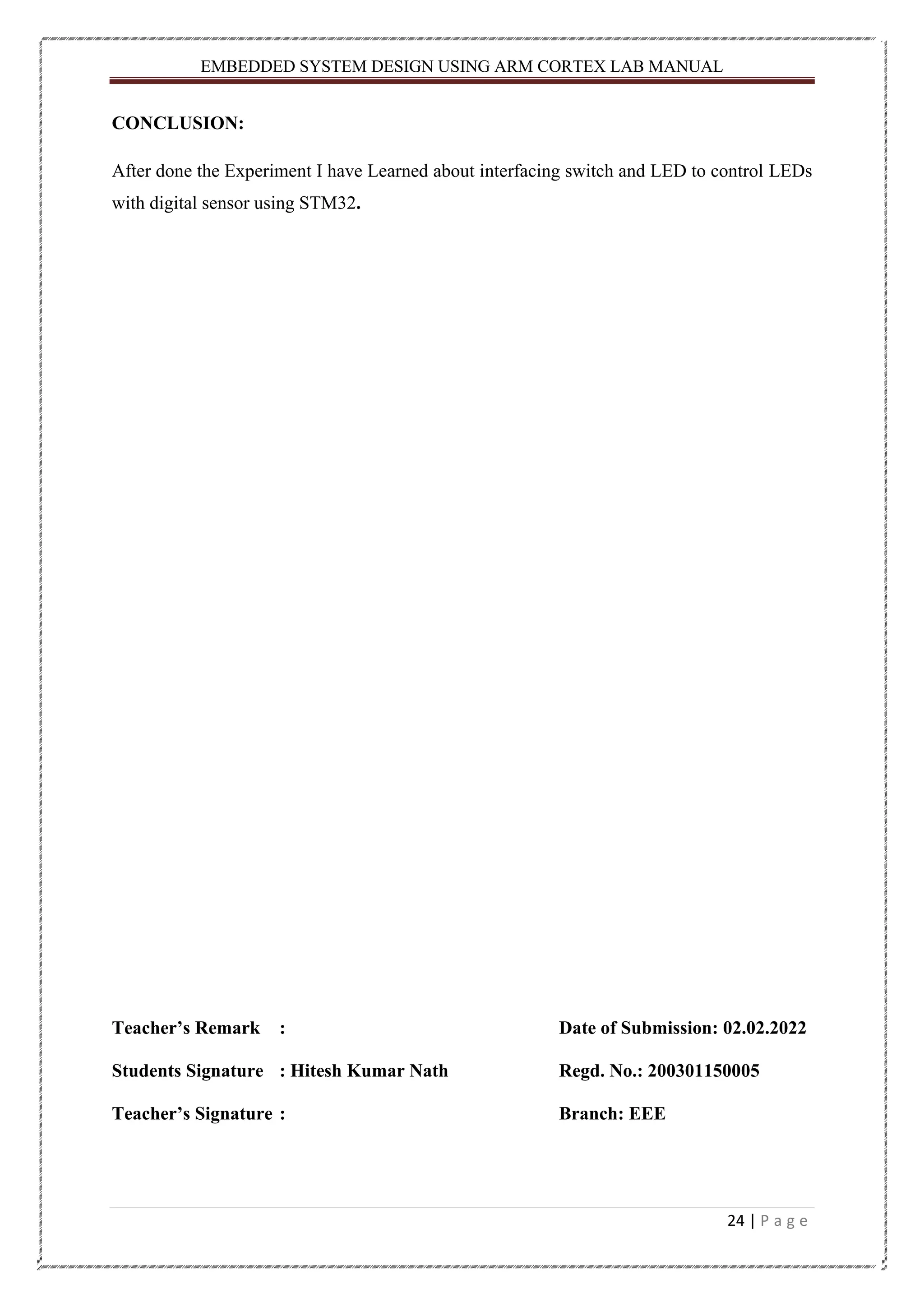 EMBEDDED SYSTEM DESIGN USING ARM CORTEX LAB MANUAL 24 | P a g e CONCLUSION: After done the Experiment I have Learned about interfacing switch and LED to control LEDs with digital sensor using STM32. Teacher’s Remark : Date of Submission: 02.02.2022 Students Signature : Hitesh Kumar Nath Regd. No.: 200301150005 Teacher’s Signature : Branch: EEE 