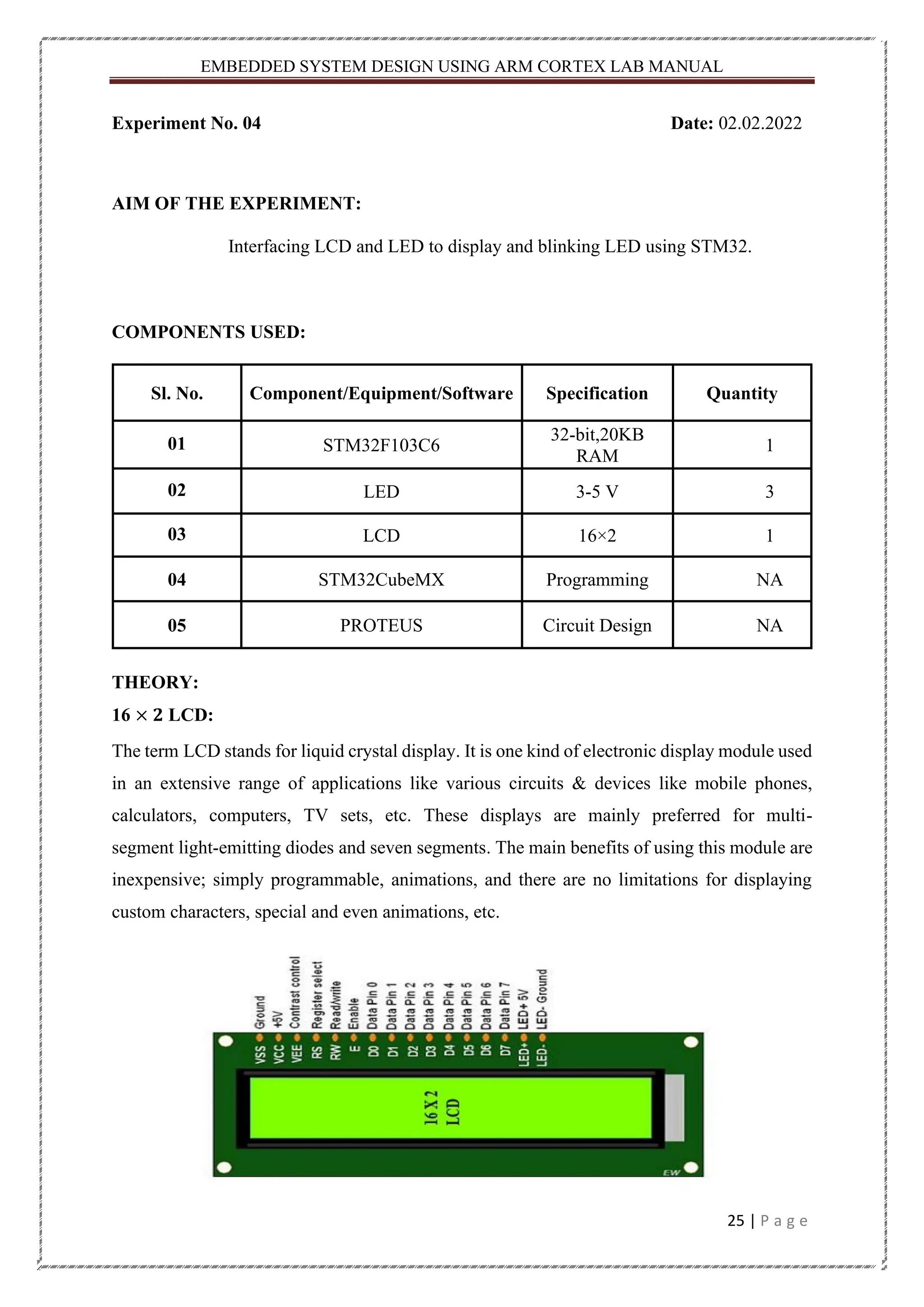 EMBEDDED SYSTEM DESIGN USING ARM CORTEX LAB MANUAL 25 | P a g e Experiment No. 04 Date: 02.02.2022 AIM OF THE EXPERIMENT: Interfacing LCD and LED to display and blinking LED using STM32. COMPONENTS USED: Sl. No. Component/Equipment/Software Specification Quantity 01 STM32F103C6 32-bit,20KB RAM 1 02 LED 3-5 V 3 03 LCD 16×2 1 04 STM32CubeMX Programming NA 05 PROTEUS Circuit Design NA THEORY: 16 × 𝟐 LCD: The term LCD stands for liquid crystal display. It is one kind of electronic display module used in an extensive range of applications like various circuits & devices like mobile phones, calculators, computers, TV sets, etc. These displays are mainly preferred for multi- segment light-emitting diodes and seven segments. The main benefits of using this module are inexpensive; simply programmable, animations, and there are no limitations for displaying custom characters, special and even animations, etc. 