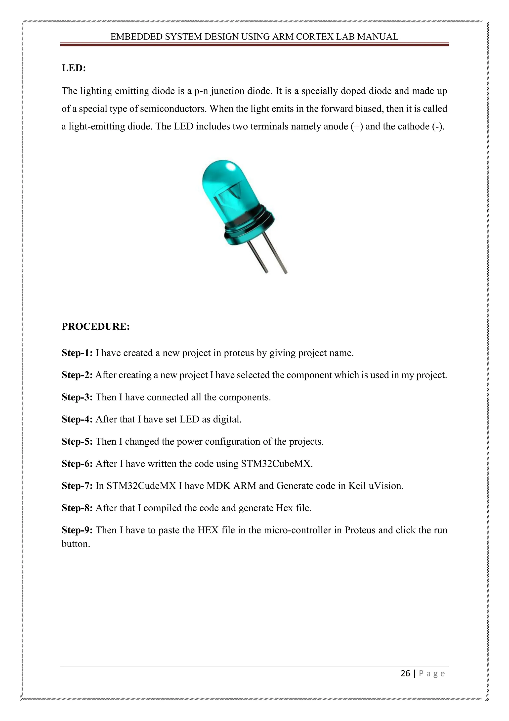 EMBEDDED SYSTEM DESIGN USING ARM CORTEX LAB MANUAL 26 | P a g e LED: The lighting emitting diode is a p-n junction diode. It is a specially doped diode and made up of a special type of semiconductors. When the light emits in the forward biased, then it is called a light-emitting diode. The LED includes two terminals namely anode (+) and the cathode (-). PROCEDURE: Step-1: I have created a new project in proteus by giving project name. Step-2: After creating a new project I have selected the component which is used in my project. Step-3: Then I have connected all the components. Step-4: After that I have set LED as digital. Step-5: Then I changed the power configuration of the projects. Step-6: After I have written the code using STM32CubeMX. Step-7: In STM32CudeMX I have MDK ARM and Generate code in Keil uVision. Step-8: After that I compiled the code and generate Hex file. Step-9: Then I have to paste the HEX file in the micro-controller in Proteus and click the run button. 