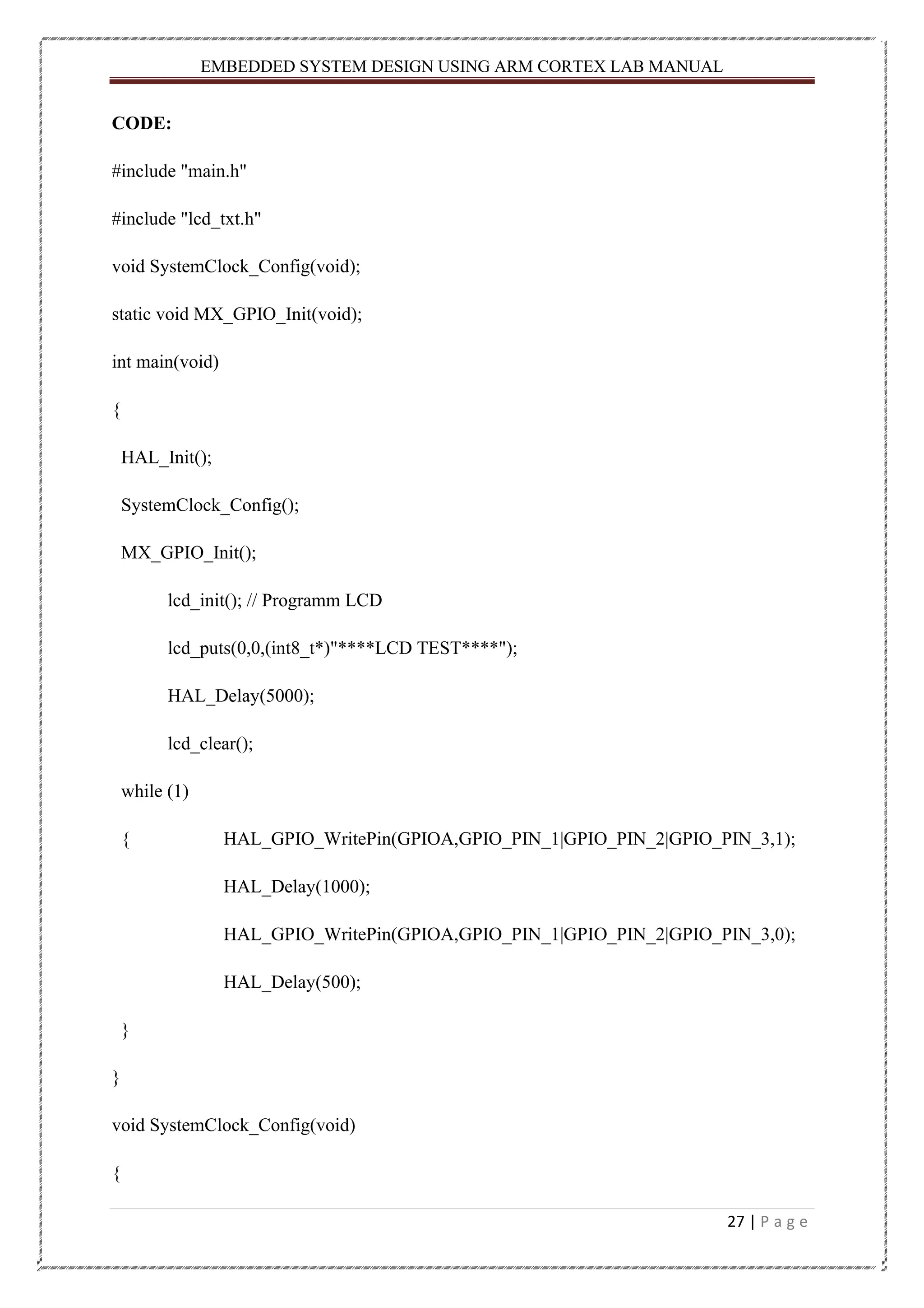 EMBEDDED SYSTEM DESIGN USING ARM CORTEX LAB MANUAL 27 | P a g e CODE: #include "main.h" #include "lcd_txt.h" void SystemClock_Config(void); static void MX_GPIO_Init(void); int main(void) { HAL_Init(); SystemClock_Config(); MX_GPIO_Init(); lcd_init(); // Programm LCD lcd_puts(0,0,(int8_t*)"****LCD TEST****"); HAL_Delay(5000); lcd_clear(); while (1) { HAL_GPIO_WritePin(GPIOA,GPIO_PIN_1|GPIO_PIN_2|GPIO_PIN_3,1); HAL_Delay(1000); HAL_GPIO_WritePin(GPIOA,GPIO_PIN_1|GPIO_PIN_2|GPIO_PIN_3,0); HAL_Delay(500); } } void SystemClock_Config(void) { 