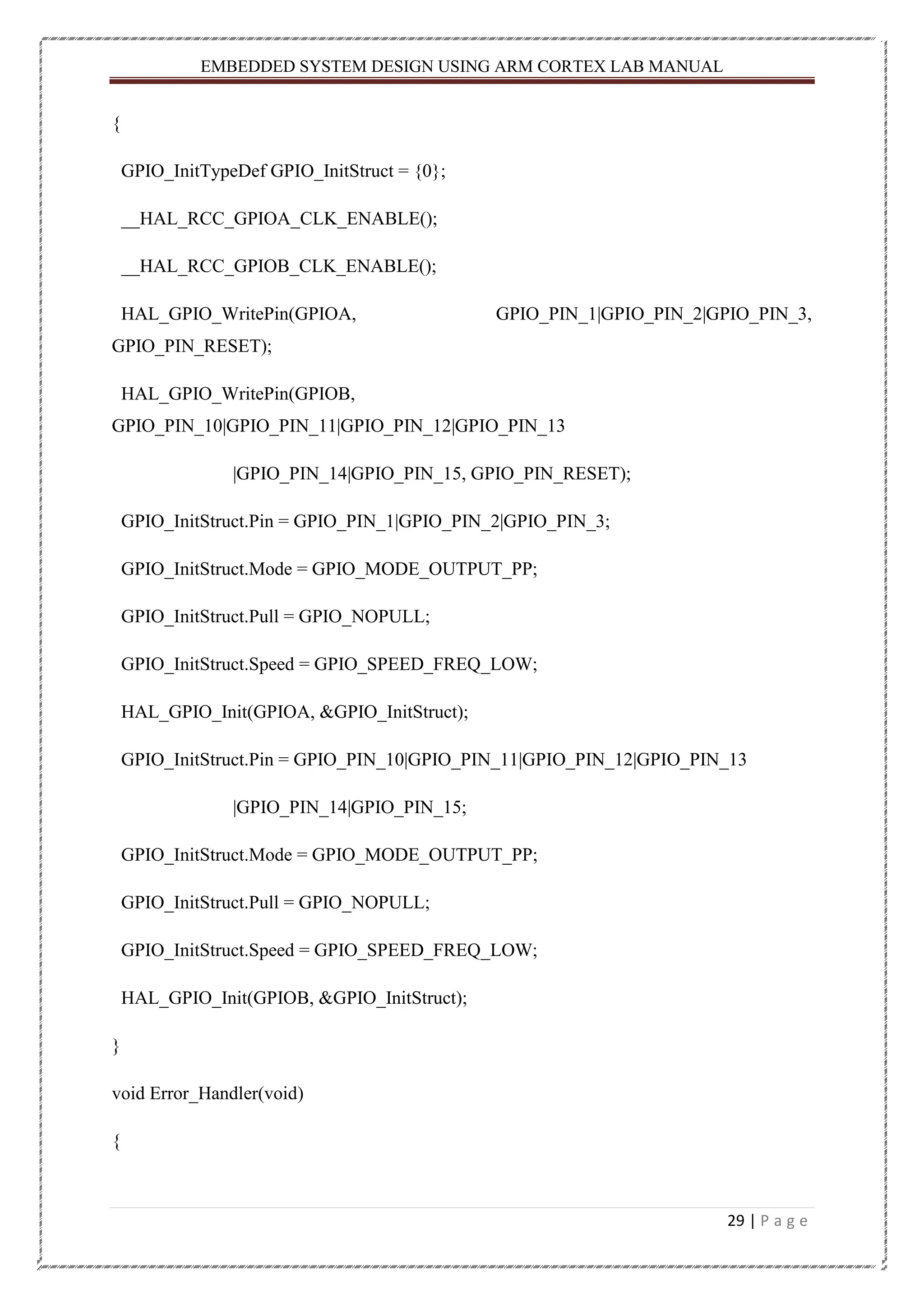 EMBEDDED SYSTEM DESIGN USING ARM CORTEX LAB MANUAL 29 | P a g e { GPIO_InitTypeDef GPIO_InitStruct = {0}; __HAL_RCC_GPIOA_CLK_ENABLE(); __HAL_RCC_GPIOB_CLK_ENABLE(); HAL_GPIO_WritePin(GPIOA, GPIO_PIN_1|GPIO_PIN_2|GPIO_PIN_3, GPIO_PIN_RESET); HAL_GPIO_WritePin(GPIOB, GPIO_PIN_10|GPIO_PIN_11|GPIO_PIN_12|GPIO_PIN_13 |GPIO_PIN_14|GPIO_PIN_15, GPIO_PIN_RESET); GPIO_InitStruct.Pin = GPIO_PIN_1|GPIO_PIN_2|GPIO_PIN_3; GPIO_InitStruct.Mode = GPIO_MODE_OUTPUT_PP; GPIO_InitStruct.Pull = GPIO_NOPULL; GPIO_InitStruct.Speed = GPIO_SPEED_FREQ_LOW; HAL_GPIO_Init(GPIOA, &GPIO_InitStruct); GPIO_InitStruct.Pin = GPIO_PIN_10|GPIO_PIN_11|GPIO_PIN_12|GPIO_PIN_13 |GPIO_PIN_14|GPIO_PIN_15; GPIO_InitStruct.Mode = GPIO_MODE_OUTPUT_PP; GPIO_InitStruct.Pull = GPIO_NOPULL; GPIO_InitStruct.Speed = GPIO_SPEED_FREQ_LOW; HAL_GPIO_Init(GPIOB, &GPIO_InitStruct); } void Error_Handler(void) { 