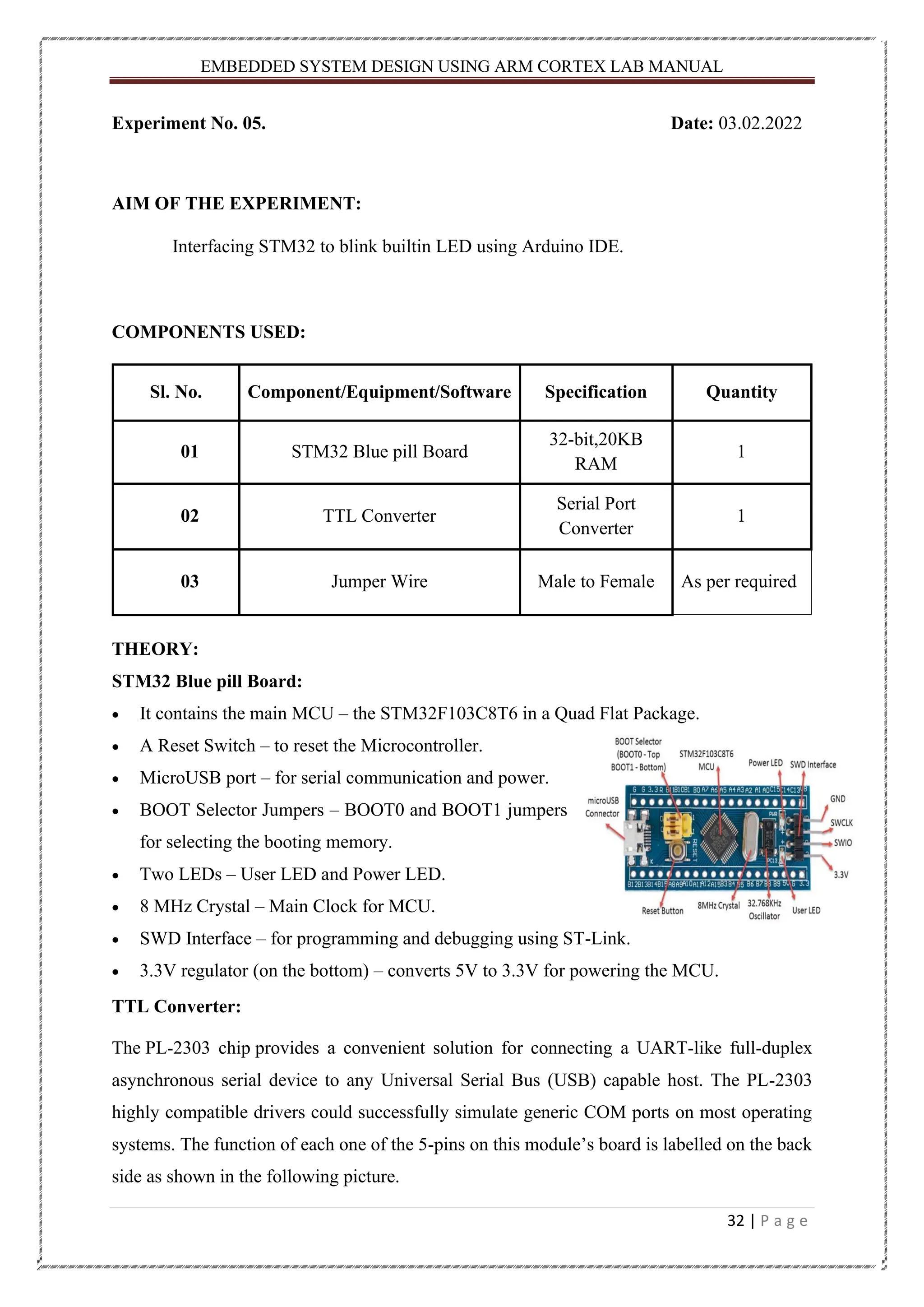 EMBEDDED SYSTEM DESIGN USING ARM CORTEX LAB MANUAL 32 | P a g e Experiment No. 05. Date: 03.02.2022 AIM OF THE EXPERIMENT: Interfacing STM32 to blink builtin LED using Arduino IDE. COMPONENTS USED: Sl. No. Component/Equipment/Software Specification Quantity 01 STM32 Blue pill Board 32-bit,20KB RAM 1 02 TTL Converter Serial Port Converter 1 03 Jumper Wire Male to Female As per required THEORY: STM32 Blue pill Board: • It contains the main MCU – the STM32F103C8T6 in a Quad Flat Package. • A Reset Switch – to reset the Microcontroller. • MicroUSB port – for serial communication and power. • BOOT Selector Jumpers – BOOT0 and BOOT1 jumpers for selecting the booting memory. • Two LEDs – User LED and Power LED. • 8 MHz Crystal – Main Clock for MCU. • SWD Interface – for programming and debugging using ST-Link. • 3.3V regulator (on the bottom) – converts 5V to 3.3V for powering the MCU. TTL Converter: The PL-2303 chip provides a convenient solution for connecting a UART-like full-duplex asynchronous serial device to any Universal Serial Bus (USB) capable host. The PL-2303 highly compatible drivers could successfully simulate generic COM ports on most operating systems. The function of each one of the 5-pins on this module’s board is labelled on the back side as shown in the following picture. 