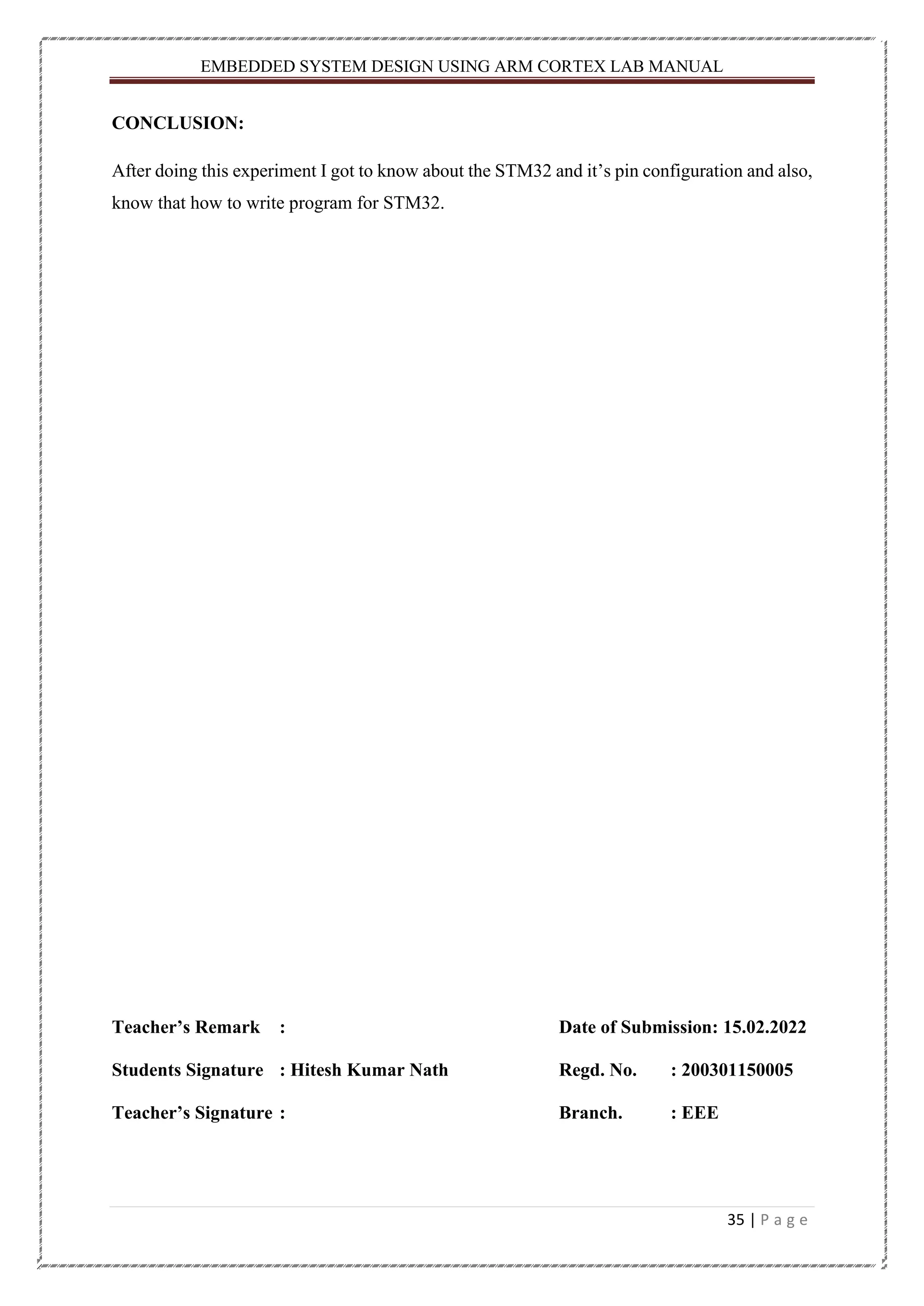 EMBEDDED SYSTEM DESIGN USING ARM CORTEX LAB MANUAL 35 | P a g e CONCLUSION: After doing this experiment I got to know about the STM32 and it’s pin configuration and also, know that how to write program for STM32. Teacher’s Remark : Date of Submission: 15.02.2022 Students Signature : Hitesh Kumar Nath Regd. No. : 200301150005 Teacher’s Signature : Branch. : EEE 