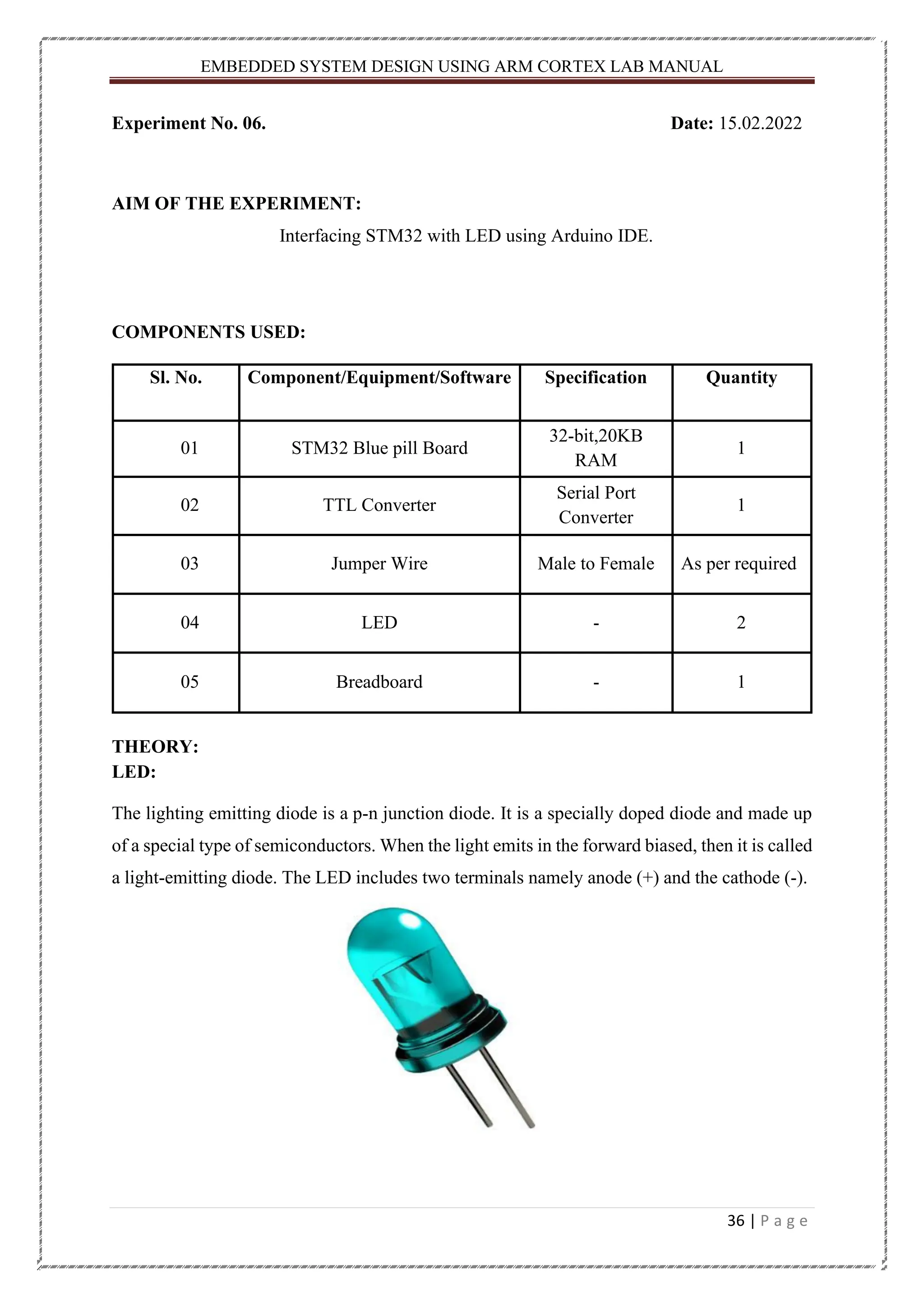 EMBEDDED SYSTEM DESIGN USING ARM CORTEX LAB MANUAL 36 | P a g e Experiment No. 06. Date: 15.02.2022 AIM OF THE EXPERIMENT: Interfacing STM32 with LED using Arduino IDE. COMPONENTS USED: Sl. No. Component/Equipment/Software Specification Quantity 01 STM32 Blue pill Board 32-bit,20KB RAM 1 02 TTL Converter Serial Port Converter 1 03 Jumper Wire Male to Female As per required 04 LED - 2 05 Breadboard - 1 THEORY: LED: The lighting emitting diode is a p-n junction diode. It is a specially doped diode and made up of a special type of semiconductors. When the light emits in the forward biased, then it is called a light-emitting diode. The LED includes two terminals namely anode (+) and the cathode (-). 