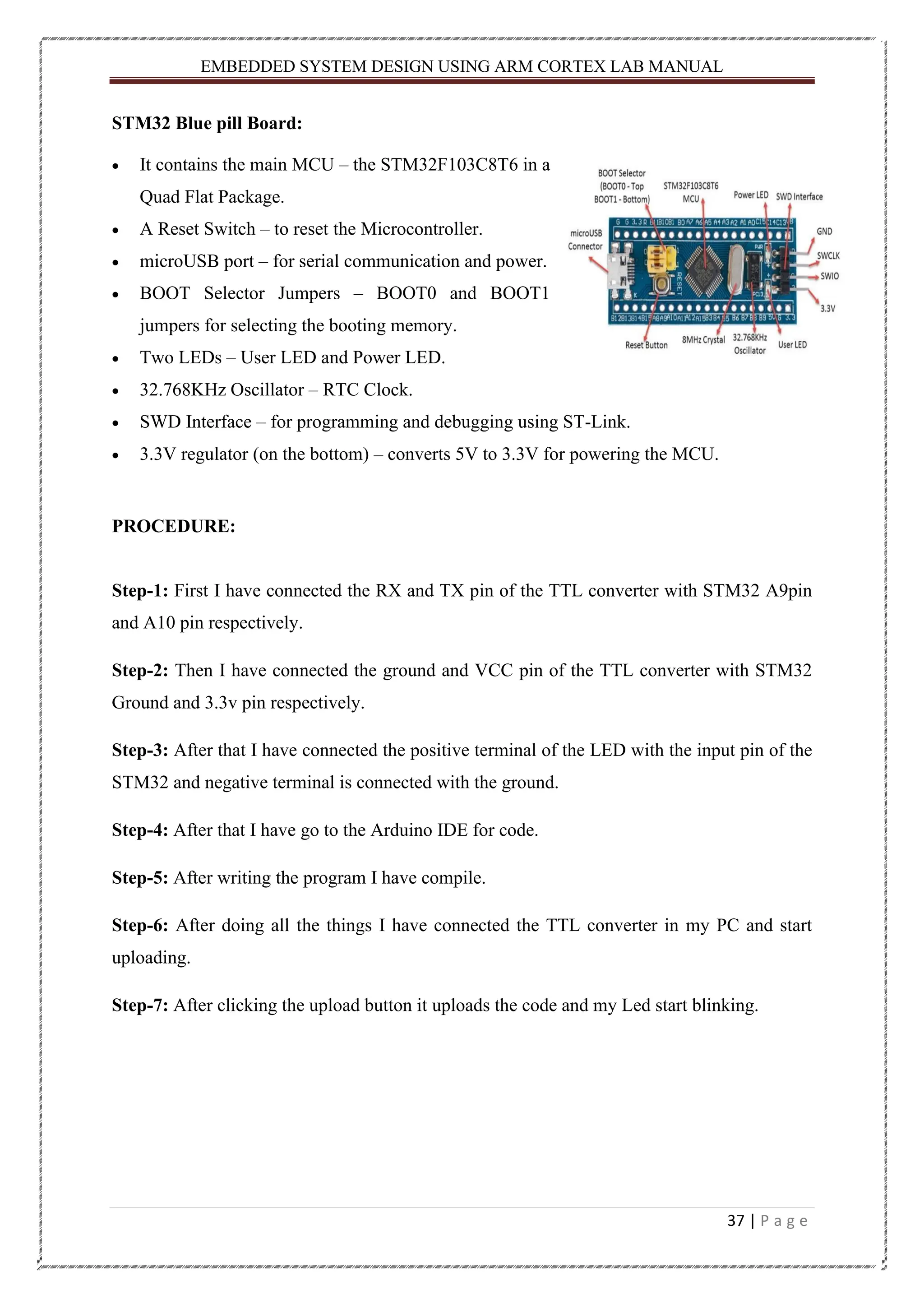 EMBEDDED SYSTEM DESIGN USING ARM CORTEX LAB MANUAL 37 | P a g e STM32 Blue pill Board: • It contains the main MCU – the STM32F103C8T6 in a Quad Flat Package. • A Reset Switch – to reset the Microcontroller. • microUSB port – for serial communication and power. • BOOT Selector Jumpers – BOOT0 and BOOT1 jumpers for selecting the booting memory. • Two LEDs – User LED and Power LED. • 32.768KHz Oscillator – RTC Clock. • SWD Interface – for programming and debugging using ST-Link. • 3.3V regulator (on the bottom) – converts 5V to 3.3V for powering the MCU. PROCEDURE: Step-1: First I have connected the RX and TX pin of the TTL converter with STM32 A9pin and A10 pin respectively. Step-2: Then I have connected the ground and VCC pin of the TTL converter with STM32 Ground and 3.3v pin respectively. Step-3: After that I have connected the positive terminal of the LED with the input pin of the STM32 and negative terminal is connected with the ground. Step-4: After that I have go to the Arduino IDE for code. Step-5: After writing the program I have compile. Step-6: After doing all the things I have connected the TTL converter in my PC and start uploading. Step-7: After clicking the upload button it uploads the code and my Led start blinking. 
