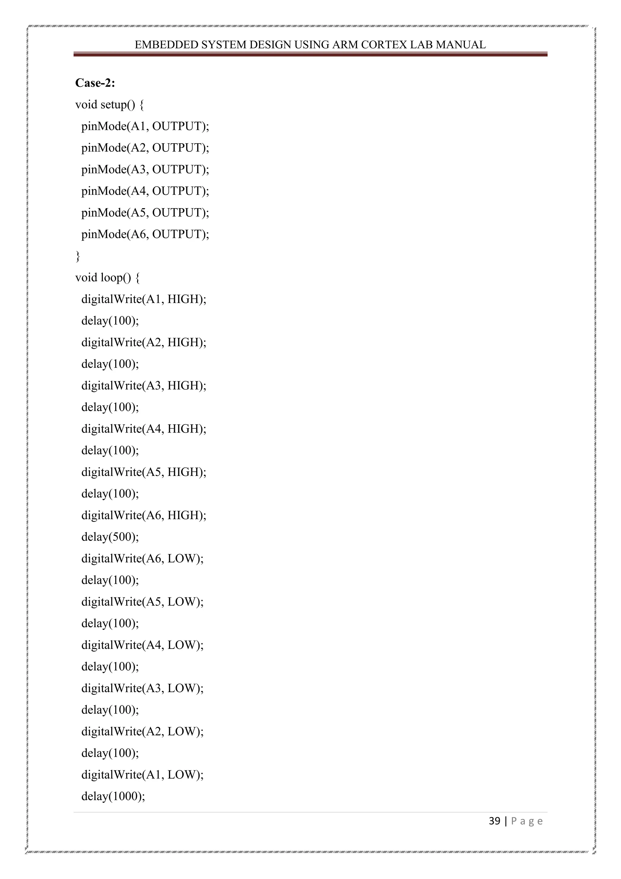 EMBEDDED SYSTEM DESIGN USING ARM CORTEX LAB MANUAL 39 | P a g e Case-2: void setup() { pinMode(A1, OUTPUT); pinMode(A2, OUTPUT); pinMode(A3, OUTPUT); pinMode(A4, OUTPUT); pinMode(A5, OUTPUT); pinMode(A6, OUTPUT); } void loop() { digitalWrite(A1, HIGH); delay(100); digitalWrite(A2, HIGH); delay(100); digitalWrite(A3, HIGH); delay(100); digitalWrite(A4, HIGH); delay(100); digitalWrite(A5, HIGH); delay(100); digitalWrite(A6, HIGH); delay(500); digitalWrite(A6, LOW); delay(100); digitalWrite(A5, LOW); delay(100); digitalWrite(A4, LOW); delay(100); digitalWrite(A3, LOW); delay(100); digitalWrite(A2, LOW); delay(100); digitalWrite(A1, LOW); delay(1000); 