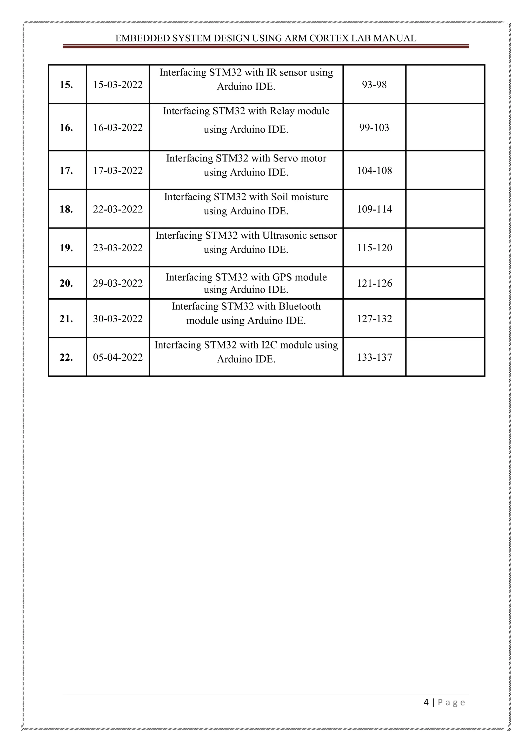 EMBEDDED SYSTEM DESIGN USING ARM CORTEX LAB MANUAL 4 | P a g e 15. 15-03-2022 Interfacing STM32 with IR sensor using Arduino IDE. 93-98 16. 16-03-2022 Interfacing STM32 with Relay module using Arduino IDE. 99-103 17. 17-03-2022 Interfacing STM32 with Servo motor using Arduino IDE. 104-108 18. 22-03-2022 Interfacing STM32 with Soil moisture using Arduino IDE. 109-114 19. 23-03-2022 Interfacing STM32 with Ultrasonic sensor using Arduino IDE. 115-120 20. 29-03-2022 Interfacing STM32 with GPS module using Arduino IDE. 121-126 21. 30-03-2022 Interfacing STM32 with Bluetooth module using Arduino IDE. 127-132 22. 05-04-2022 Interfacing STM32 with I2C module using Arduino IDE. 133-137 