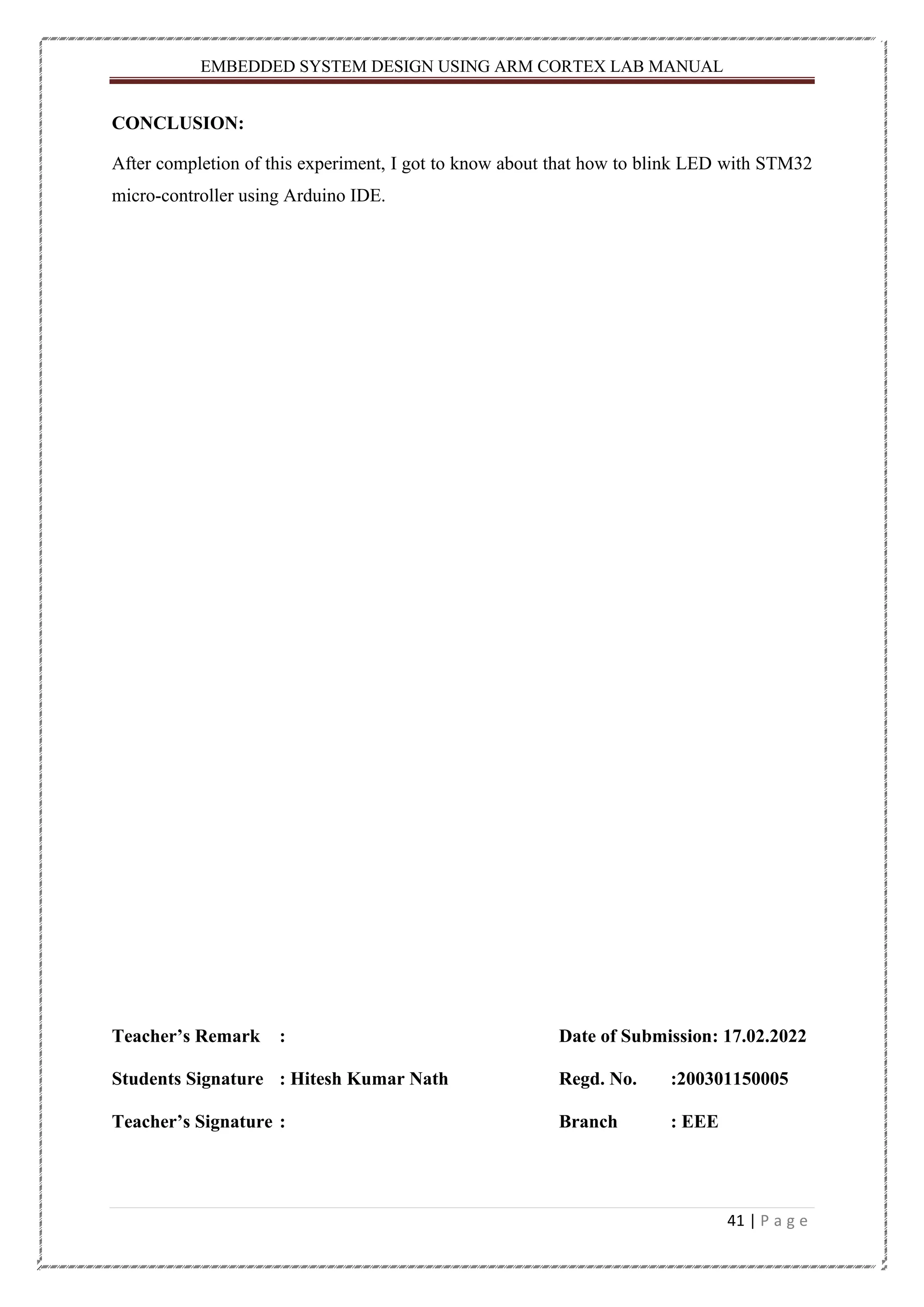 EMBEDDED SYSTEM DESIGN USING ARM CORTEX LAB MANUAL 41 | P a g e CONCLUSION: After completion of this experiment, I got to know about that how to blink LED with STM32 micro-controller using Arduino IDE. Teacher’s Remark : Date of Submission: 17.02.2022 Students Signature : Hitesh Kumar Nath Regd. No. :200301150005 Teacher’s Signature : Branch : EEE 
