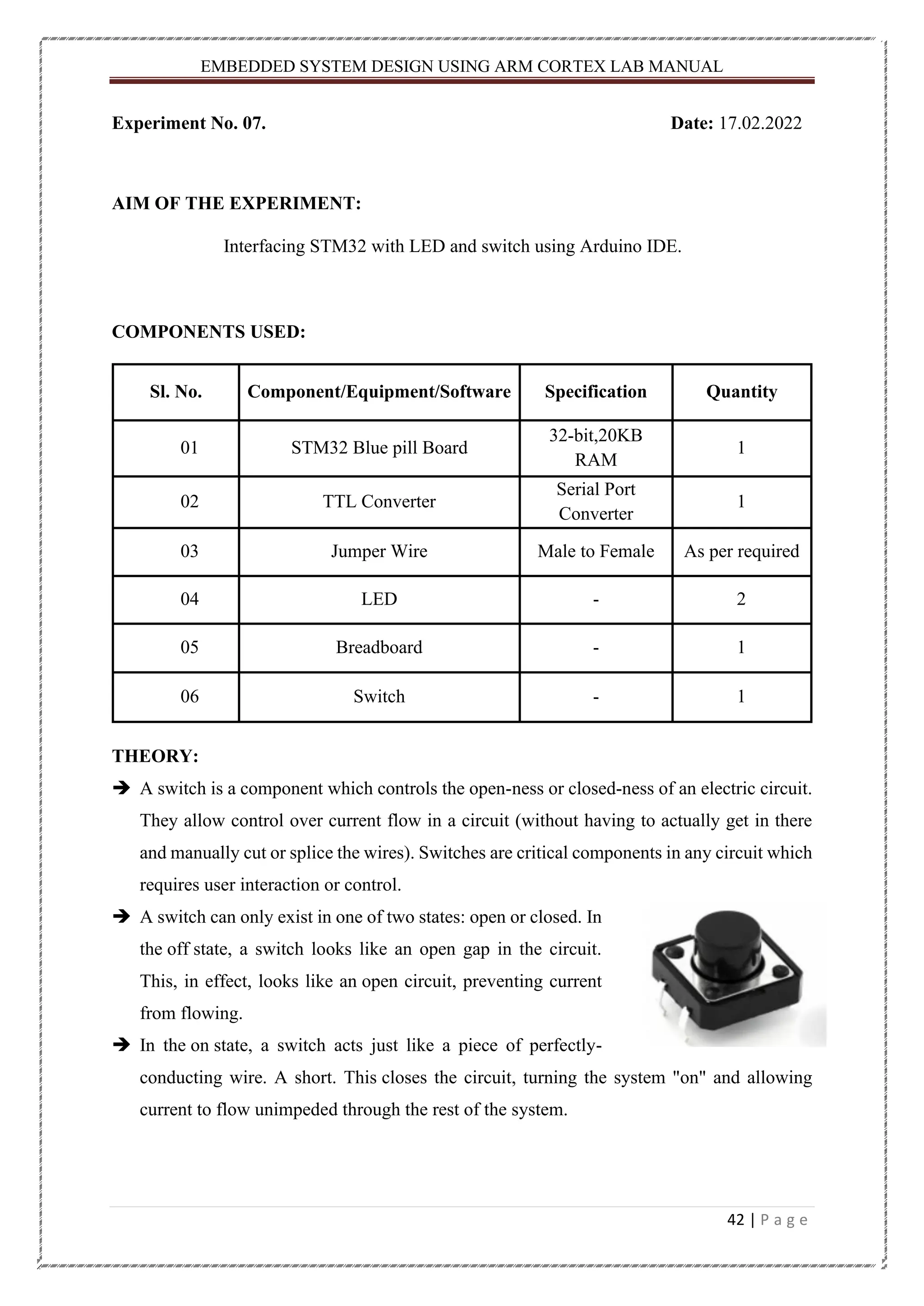 EMBEDDED SYSTEM DESIGN USING ARM CORTEX LAB MANUAL 42 | P a g e Experiment No. 07. Date: 17.02.2022 AIM OF THE EXPERIMENT: Interfacing STM32 with LED and switch using Arduino IDE. COMPONENTS USED: Sl. No. Component/Equipment/Software Specification Quantity 01 STM32 Blue pill Board 32-bit,20KB RAM 1 02 TTL Converter Serial Port Converter 1 03 Jumper Wire Male to Female As per required 04 LED - 2 05 Breadboard - 1 06 Switch - 1 THEORY: ➔ A switch is a component which controls the open-ness or closed-ness of an electric circuit. They allow control over current flow in a circuit (without having to actually get in there and manually cut or splice the wires). Switches are critical components in any circuit which requires user interaction or control. ➔ A switch can only exist in one of two states: open or closed. In the off state, a switch looks like an open gap in the circuit. This, in effect, looks like an open circuit, preventing current from flowing. ➔ In the on state, a switch acts just like a piece of perfectly- conducting wire. A short. This closes the circuit, turning the system "on" and allowing current to flow unimpeded through the rest of the system. 