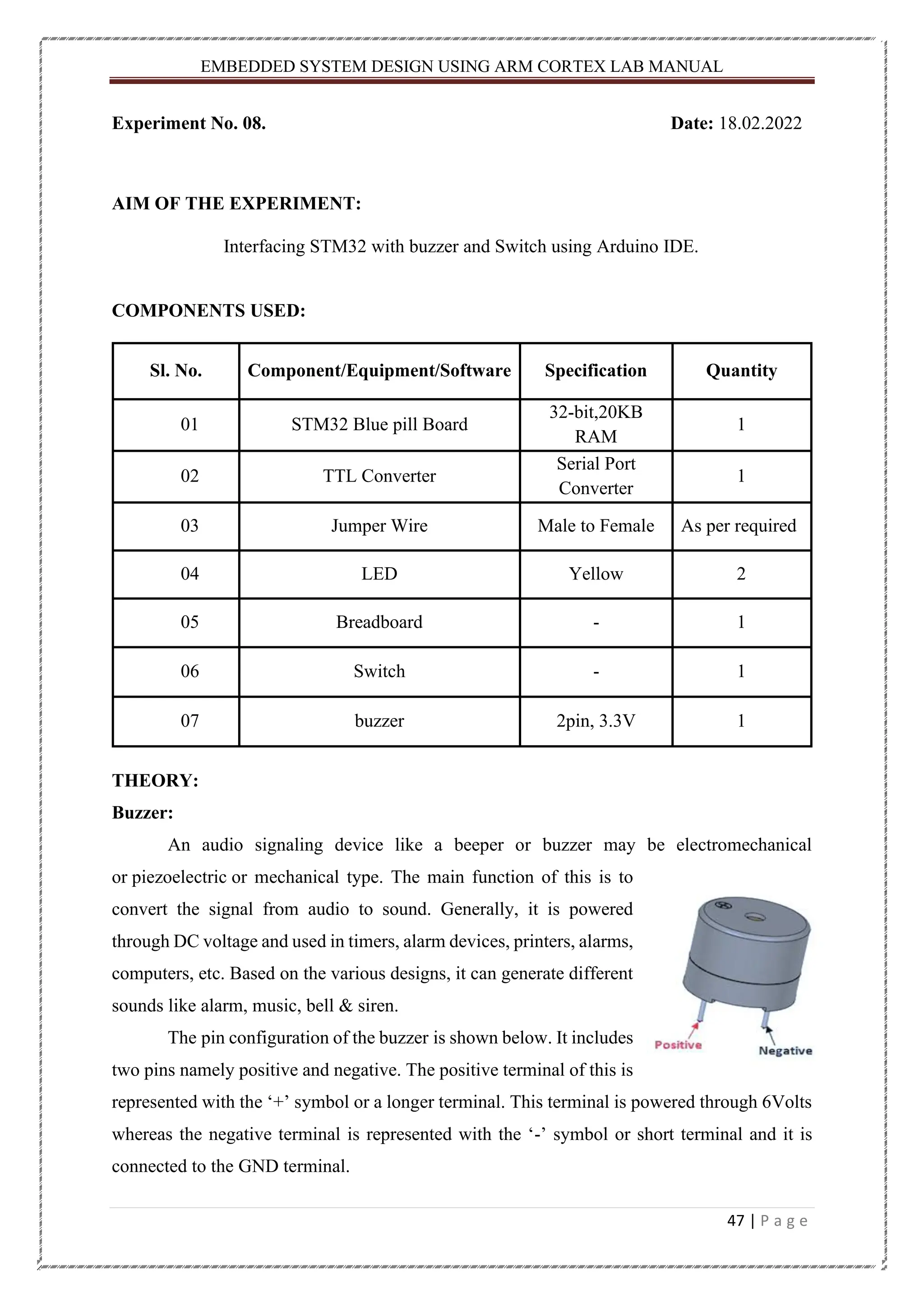 EMBEDDED SYSTEM DESIGN USING ARM CORTEX LAB MANUAL 47 | P a g e Experiment No. 08. Date: 18.02.2022 AIM OF THE EXPERIMENT: Interfacing STM32 with buzzer and Switch using Arduino IDE. COMPONENTS USED: Sl. No. Component/Equipment/Software Specification Quantity 01 STM32 Blue pill Board 32-bit,20KB RAM 1 02 TTL Converter Serial Port Converter 1 03 Jumper Wire Male to Female As per required 04 LED Yellow 2 05 Breadboard - 1 06 Switch - 1 07 buzzer 2pin, 3.3V 1 THEORY: Buzzer: An audio signaling device like a beeper or buzzer may be electromechanical or piezoelectric or mechanical type. The main function of this is to convert the signal from audio to sound. Generally, it is powered through DC voltage and used in timers, alarm devices, printers, alarms, computers, etc. Based on the various designs, it can generate different sounds like alarm, music, bell & siren. The pin configuration of the buzzer is shown below. It includes two pins namely positive and negative. The positive terminal of this is represented with the ‘+’ symbol or a longer terminal. This terminal is powered through 6Volts whereas the negative terminal is represented with the ‘-’ symbol or short terminal and it is connected to the GND terminal. 