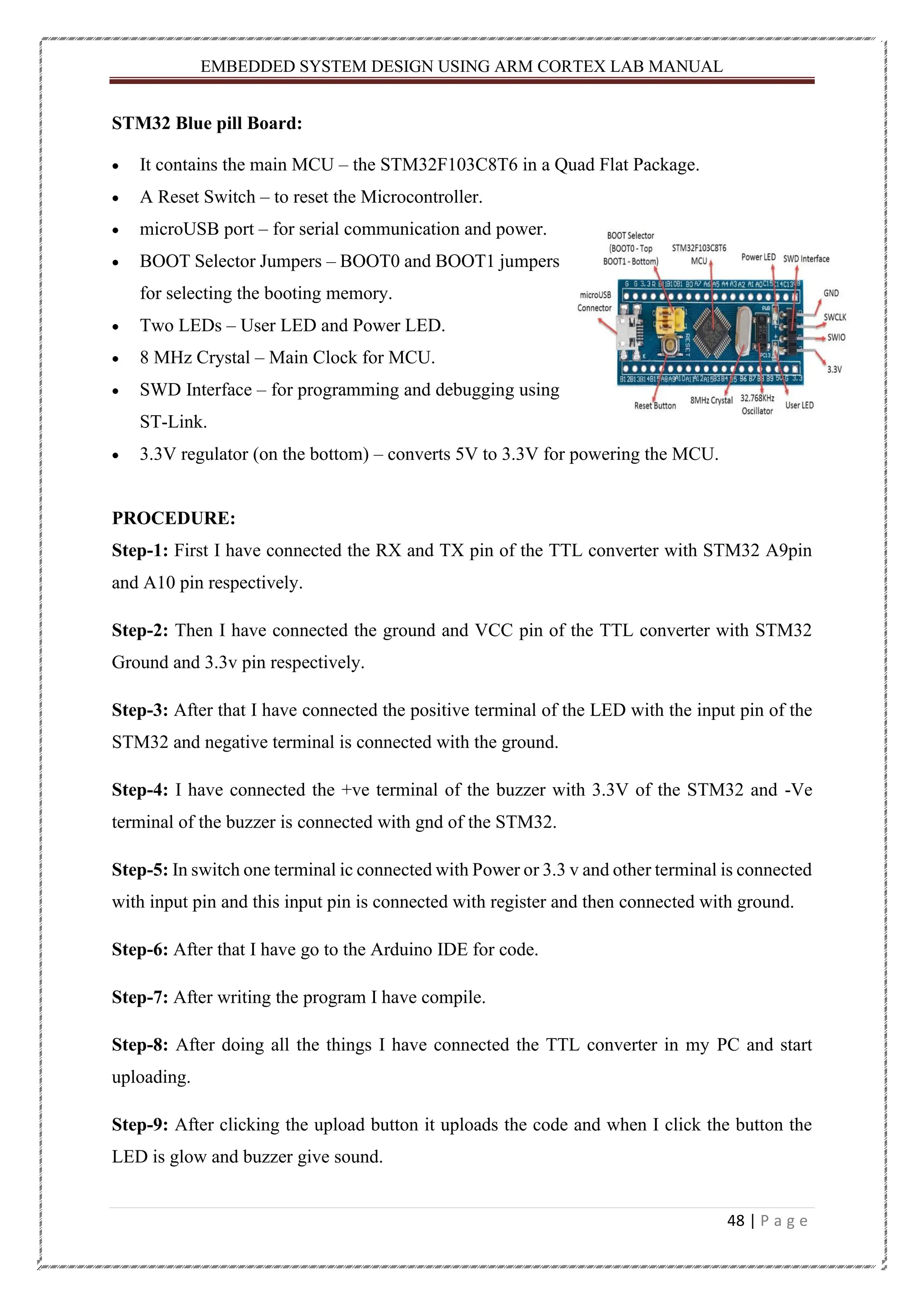 EMBEDDED SYSTEM DESIGN USING ARM CORTEX LAB MANUAL 48 | P a g e STM32 Blue pill Board: • It contains the main MCU – the STM32F103C8T6 in a Quad Flat Package. • A Reset Switch – to reset the Microcontroller. • microUSB port – for serial communication and power. • BOOT Selector Jumpers – BOOT0 and BOOT1 jumpers for selecting the booting memory. • Two LEDs – User LED and Power LED. • 8 MHz Crystal – Main Clock for MCU. • SWD Interface – for programming and debugging using ST-Link. • 3.3V regulator (on the bottom) – converts 5V to 3.3V for powering the MCU. PROCEDURE: Step-1: First I have connected the RX and TX pin of the TTL converter with STM32 A9pin and A10 pin respectively. Step-2: Then I have connected the ground and VCC pin of the TTL converter with STM32 Ground and 3.3v pin respectively. Step-3: After that I have connected the positive terminal of the LED with the input pin of the STM32 and negative terminal is connected with the ground. Step-4: I have connected the +ve terminal of the buzzer with 3.3V of the STM32 and -Ve terminal of the buzzer is connected with gnd of the STM32. Step-5: In switch one terminal ic connected with Power or 3.3 v and other terminal is connected with input pin and this input pin is connected with register and then connected with ground. Step-6: After that I have go to the Arduino IDE for code. Step-7: After writing the program I have compile. Step-8: After doing all the things I have connected the TTL converter in my PC and start uploading. Step-9: After clicking the upload button it uploads the code and when I click the button the LED is glow and buzzer give sound. 
