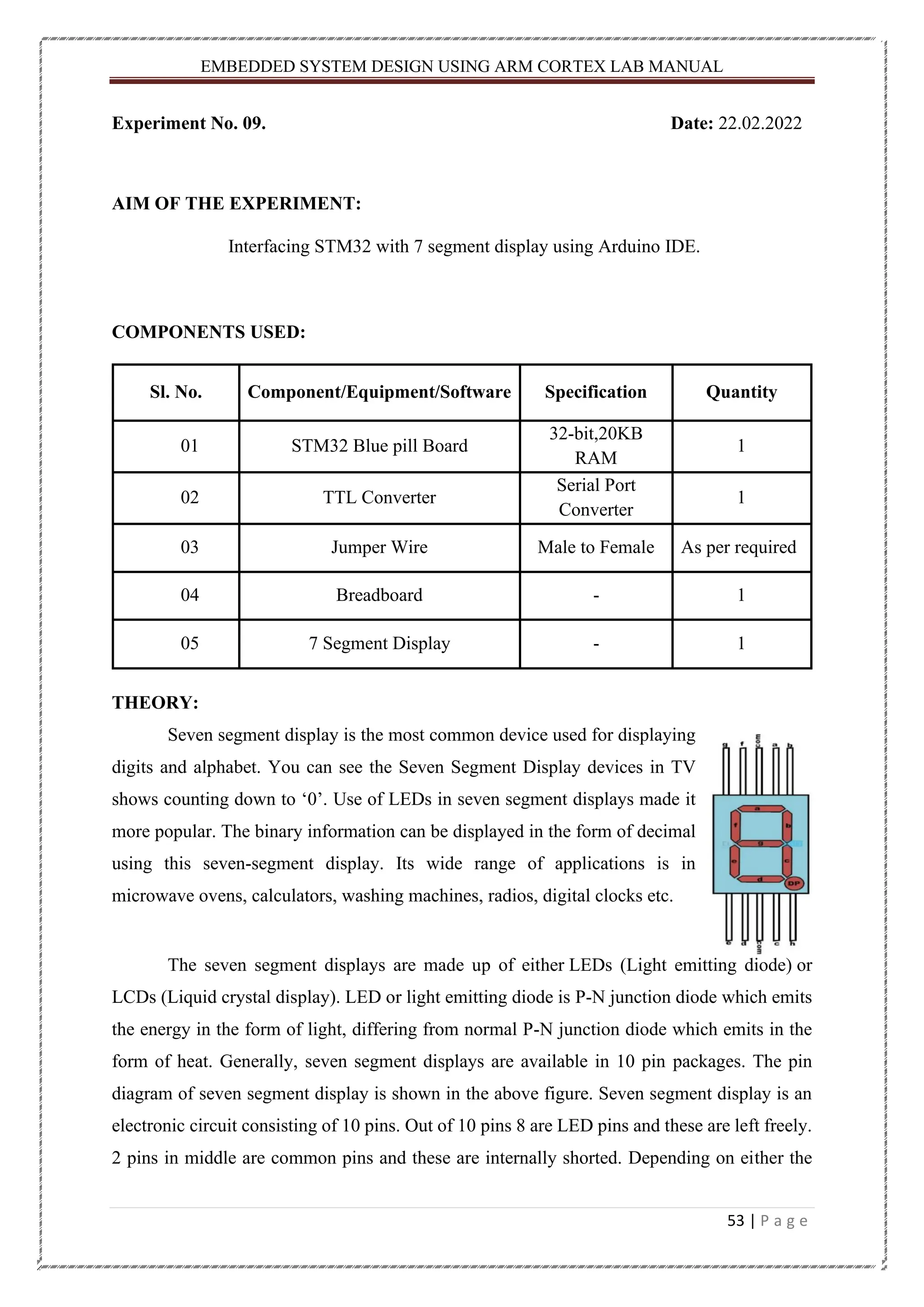 EMBEDDED SYSTEM DESIGN USING ARM CORTEX LAB MANUAL 53 | P a g e Experiment No. 09. Date: 22.02.2022 AIM OF THE EXPERIMENT: Interfacing STM32 with 7 segment display using Arduino IDE. COMPONENTS USED: Sl. No. Component/Equipment/Software Specification Quantity 01 STM32 Blue pill Board 32-bit,20KB RAM 1 02 TTL Converter Serial Port Converter 1 03 Jumper Wire Male to Female As per required 04 Breadboard - 1 05 7 Segment Display - 1 THEORY: Seven segment display is the most common device used for displaying digits and alphabet. You can see the Seven Segment Display devices in TV shows counting down to ‘0’. Use of LEDs in seven segment displays made it more popular. The binary information can be displayed in the form of decimal using this seven-segment display. Its wide range of applications is in microwave ovens, calculators, washing machines, radios, digital clocks etc. The seven segment displays are made up of either LEDs (Light emitting diode) or LCDs (Liquid crystal display). LED or light emitting diode is P-N junction diode which emits the energy in the form of light, differing from normal P-N junction diode which emits in the form of heat. Generally, seven segment displays are available in 10 pin packages. The pin diagram of seven segment display is shown in the above figure. Seven segment display is an electronic circuit consisting of 10 pins. Out of 10 pins 8 are LED pins and these are left freely. 2 pins in middle are common pins and these are internally shorted. Depending on either the 