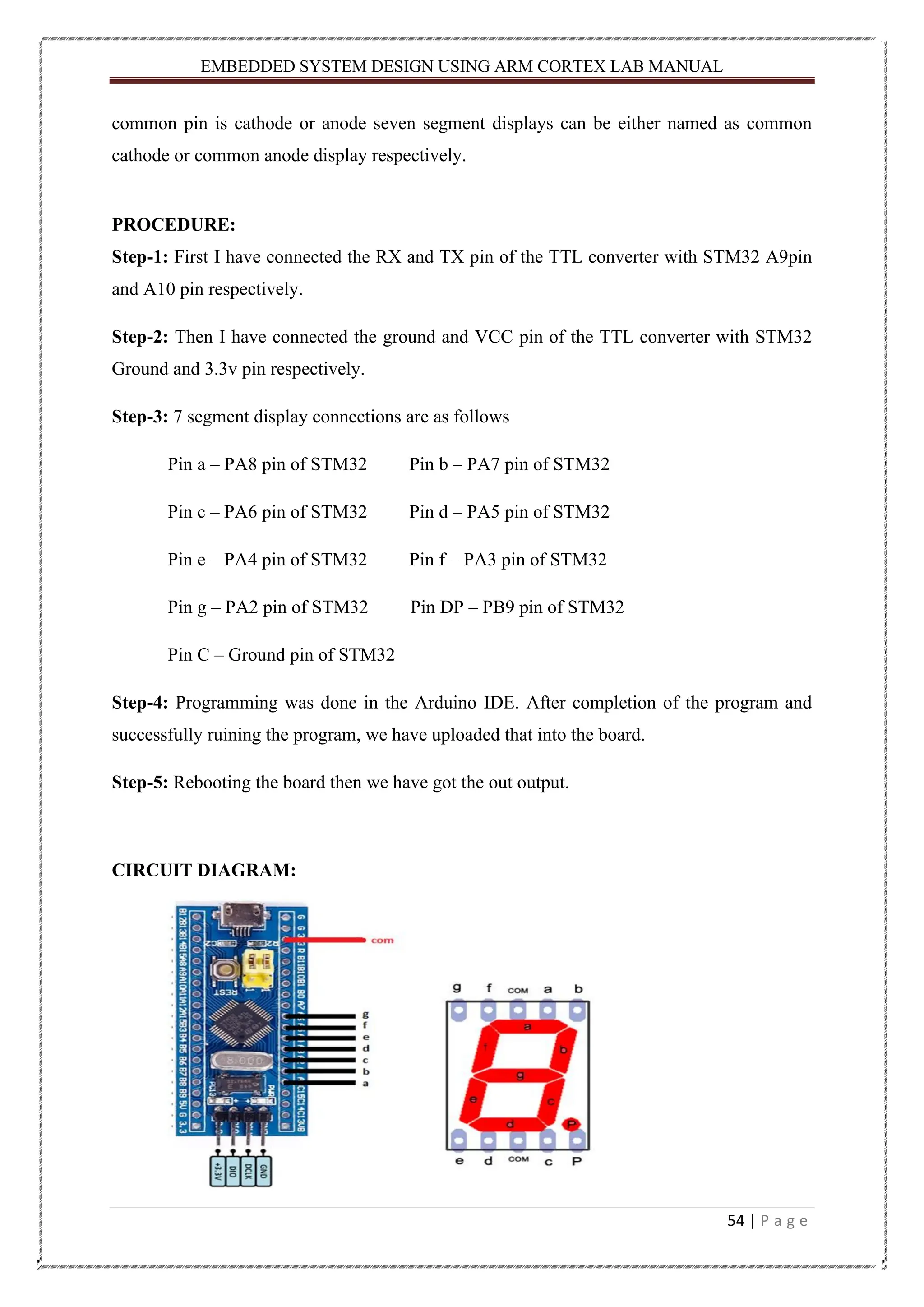 EMBEDDED SYSTEM DESIGN USING ARM CORTEX LAB MANUAL 54 | P a g e common pin is cathode or anode seven segment displays can be either named as common cathode or common anode display respectively. PROCEDURE: Step-1: First I have connected the RX and TX pin of the TTL converter with STM32 A9pin and A10 pin respectively. Step-2: Then I have connected the ground and VCC pin of the TTL converter with STM32 Ground and 3.3v pin respectively. Step-3: 7 segment display connections are as follows Pin a – PA8 pin of STM32 Pin b – PA7 pin of STM32 Pin c – PA6 pin of STM32 Pin d – PA5 pin of STM32 Pin e – PA4 pin of STM32 Pin f – PA3 pin of STM32 Pin g – PA2 pin of STM32 Pin DP – PB9 pin of STM32 Pin C – Ground pin of STM32 Step-4: Programming was done in the Arduino IDE. After completion of the program and successfully ruining the program, we have uploaded that into the board. Step-5: Rebooting the board then we have got the out output. CIRCUIT DIAGRAM: 
