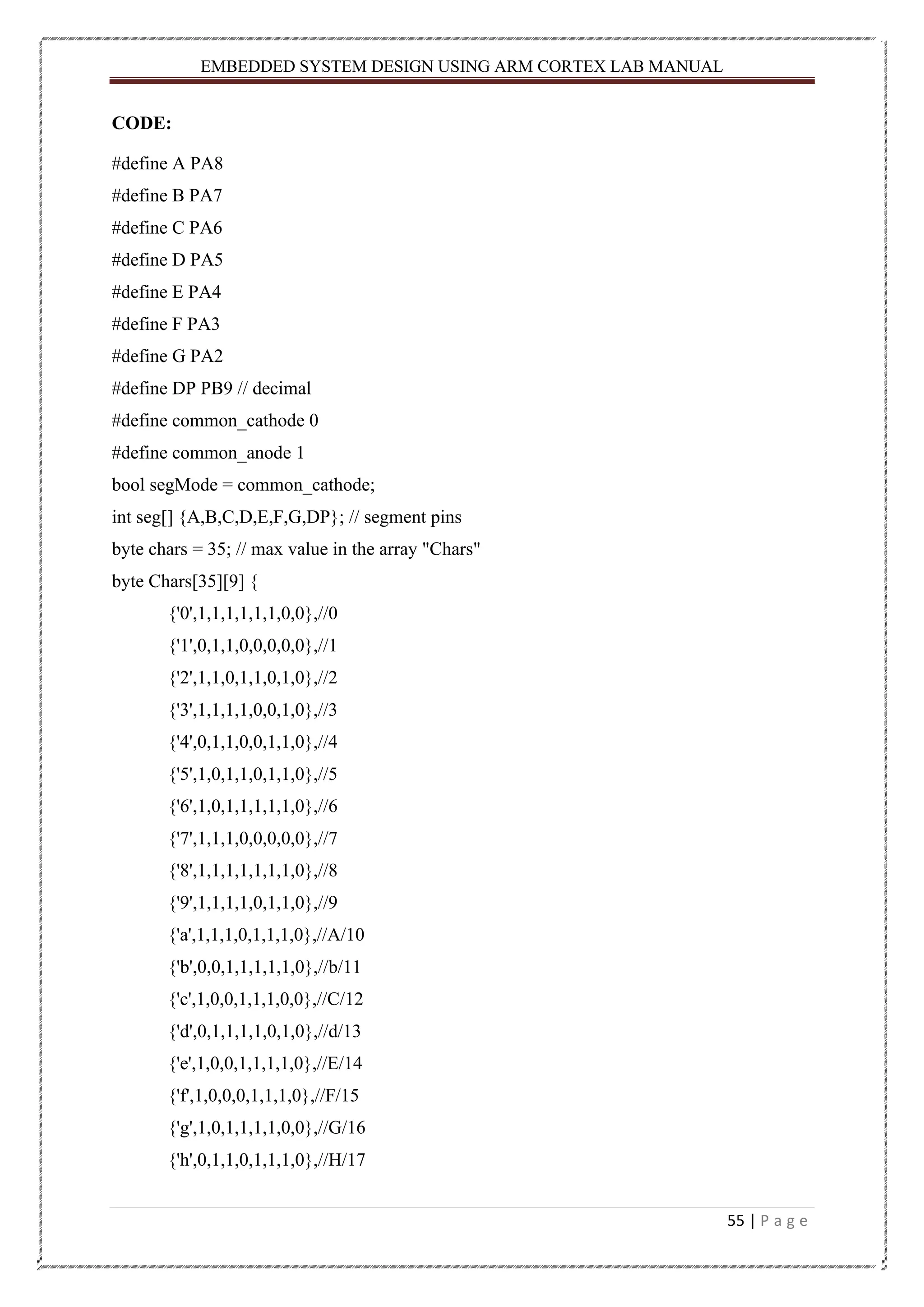EMBEDDED SYSTEM DESIGN USING ARM CORTEX LAB MANUAL 55 | P a g e CODE: #define A PA8 #define B PA7 #define C PA6 #define D PA5 #define E PA4 #define F PA3 #define G PA2 #define DP PB9 // decimal #define common_cathode 0 #define common_anode 1 bool segMode = common_cathode; int seg[] {A,B,C,D,E,F,G,DP}; // segment pins byte chars = 35; // max value in the array "Chars" byte Chars[35][9] { {'0',1,1,1,1,1,1,0,0},//0 {'1',0,1,1,0,0,0,0,0},//1 {'2',1,1,0,1,1,0,1,0},//2 {'3',1,1,1,1,0,0,1,0},//3 {'4',0,1,1,0,0,1,1,0},//4 {'5',1,0,1,1,0,1,1,0},//5 {'6',1,0,1,1,1,1,1,0},//6 {'7',1,1,1,0,0,0,0,0},//7 {'8',1,1,1,1,1,1,1,0},//8 {'9',1,1,1,1,0,1,1,0},//9 {'a',1,1,1,0,1,1,1,0},//A/10 {'b',0,0,1,1,1,1,1,0},//b/11 {'c',1,0,0,1,1,1,0,0},//C/12 {'d',0,1,1,1,1,0,1,0},//d/13 {'e',1,0,0,1,1,1,1,0},//E/14 {'f',1,0,0,0,1,1,1,0},//F/15 {'g',1,0,1,1,1,1,0,0},//G/16 {'h',0,1,1,0,1,1,1,0},//H/17 