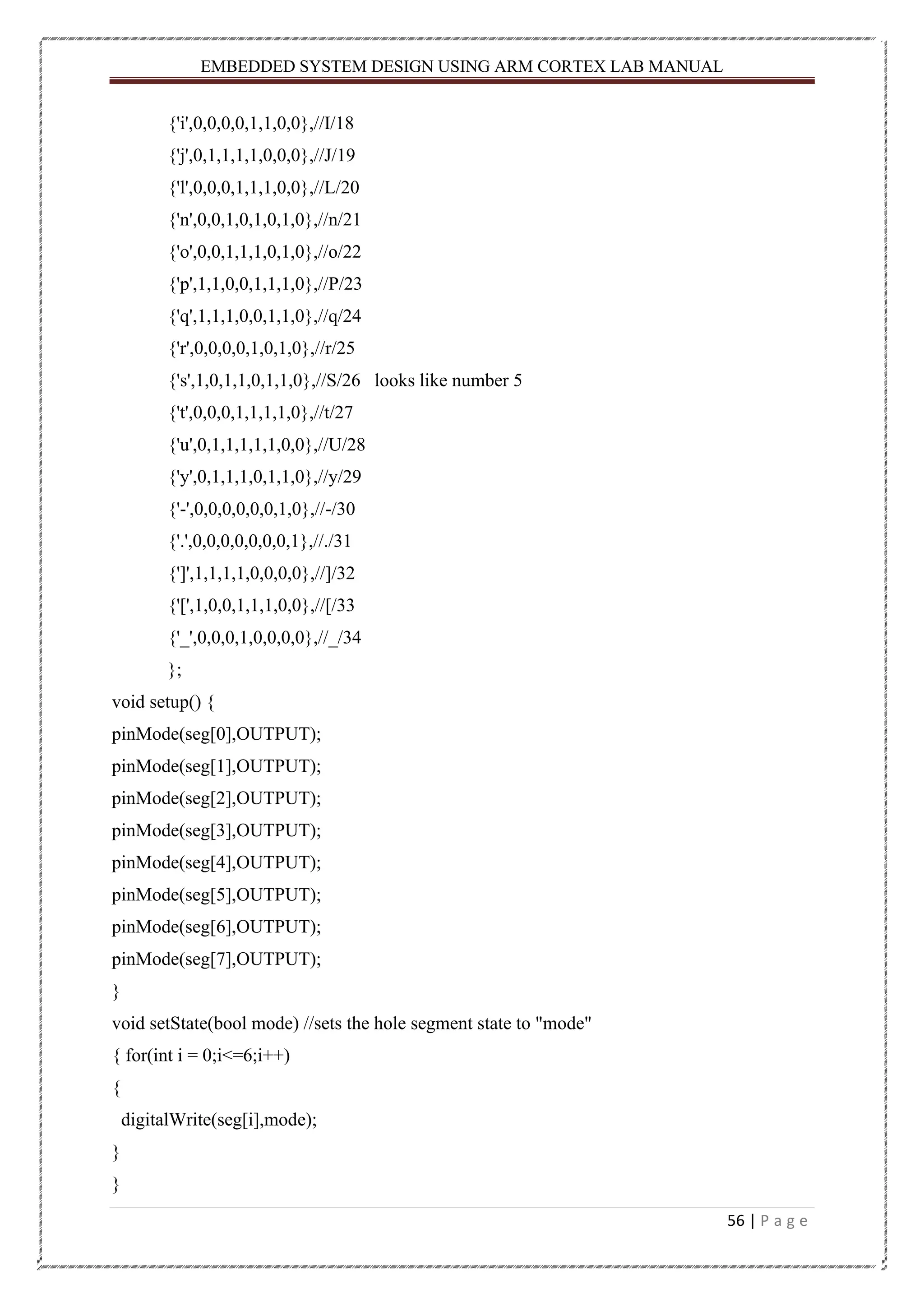 EMBEDDED SYSTEM DESIGN USING ARM CORTEX LAB MANUAL 56 | P a g e {'i',0,0,0,0,1,1,0,0},//I/18 {'j',0,1,1,1,1,0,0,0},//J/19 {'l',0,0,0,1,1,1,0,0},//L/20 {'n',0,0,1,0,1,0,1,0},//n/21 {'o',0,0,1,1,1,0,1,0},//o/22 {'p',1,1,0,0,1,1,1,0},//P/23 {'q',1,1,1,0,0,1,1,0},//q/24 {'r',0,0,0,0,1,0,1,0},//r/25 {'s',1,0,1,1,0,1,1,0},//S/26 looks like number 5 {'t',0,0,0,1,1,1,1,0},//t/27 {'u',0,1,1,1,1,1,0,0},//U/28 {'y',0,1,1,1,0,1,1,0},//y/29 {'-',0,0,0,0,0,0,1,0},//-/30 {'.',0,0,0,0,0,0,0,1},//./31 {']',1,1,1,1,0,0,0,0},//]/32 {'[',1,0,0,1,1,1,0,0},//[/33 {'_',0,0,0,1,0,0,0,0},//_/34 }; void setup() { pinMode(seg[0],OUTPUT); pinMode(seg[1],OUTPUT); pinMode(seg[2],OUTPUT); pinMode(seg[3],OUTPUT); pinMode(seg[4],OUTPUT); pinMode(seg[5],OUTPUT); pinMode(seg[6],OUTPUT); pinMode(seg[7],OUTPUT); } void setState(bool mode) //sets the hole segment state to "mode" { for(int i = 0;i<=6;i++) { digitalWrite(seg[i],mode); } } 