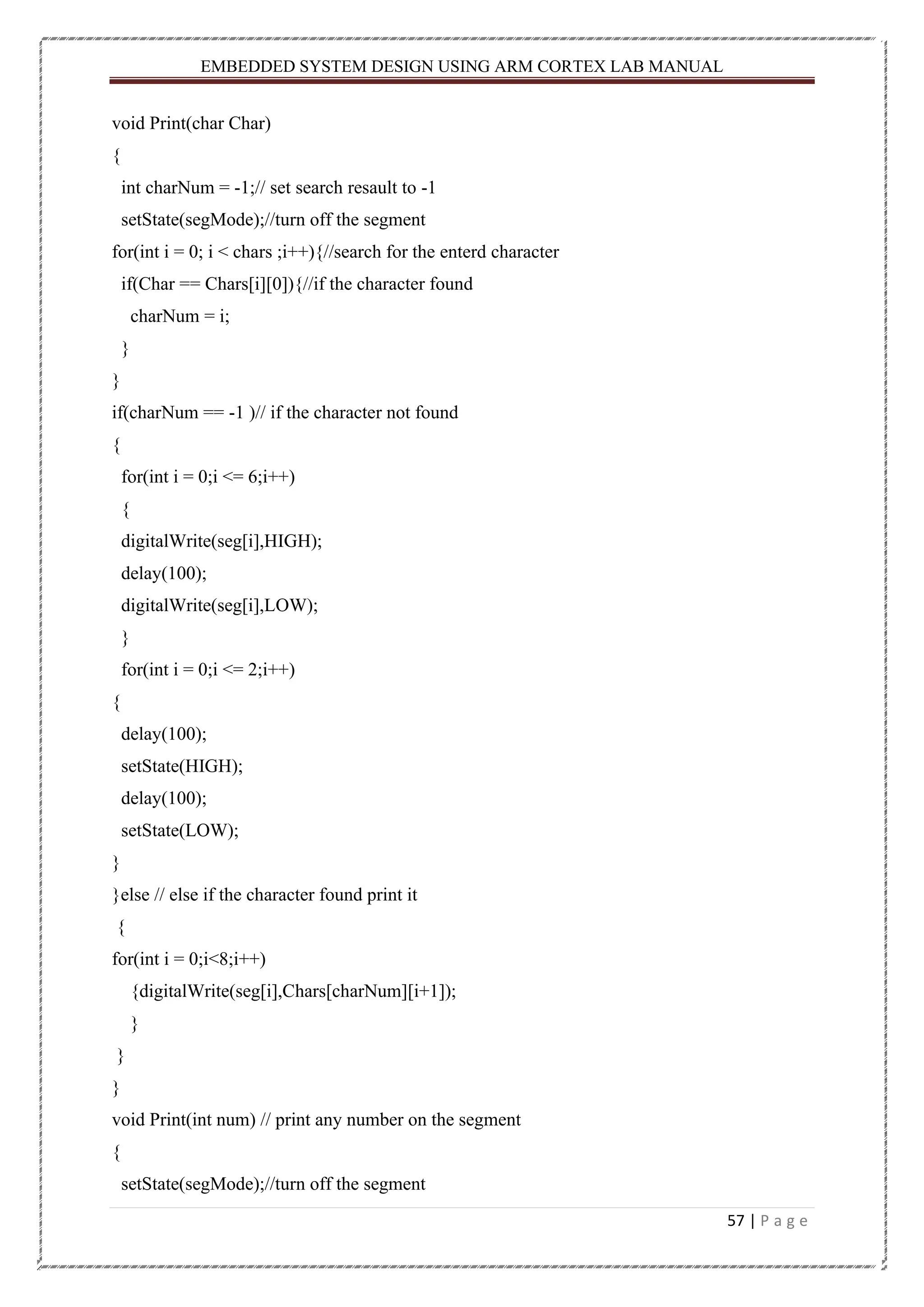 EMBEDDED SYSTEM DESIGN USING ARM CORTEX LAB MANUAL 57 | P a g e void Print(char Char) { int charNum = -1;// set search resault to -1 setState(segMode);//turn off the segment for(int i = 0; i < chars ;i++){//search for the enterd character if(Char == Chars[i][0]){//if the character found charNum = i; } } if(charNum == -1 )// if the character not found { for(int i = 0;i <= 6;i++) { digitalWrite(seg[i],HIGH); delay(100); digitalWrite(seg[i],LOW); } for(int i = 0;i <= 2;i++) { delay(100); setState(HIGH); delay(100); setState(LOW); } }else // else if the character found print it { for(int i = 0;i<8;i++) {digitalWrite(seg[i],Chars[charNum][i+1]); } } } void Print(int num) // print any number on the segment { setState(segMode);//turn off the segment 