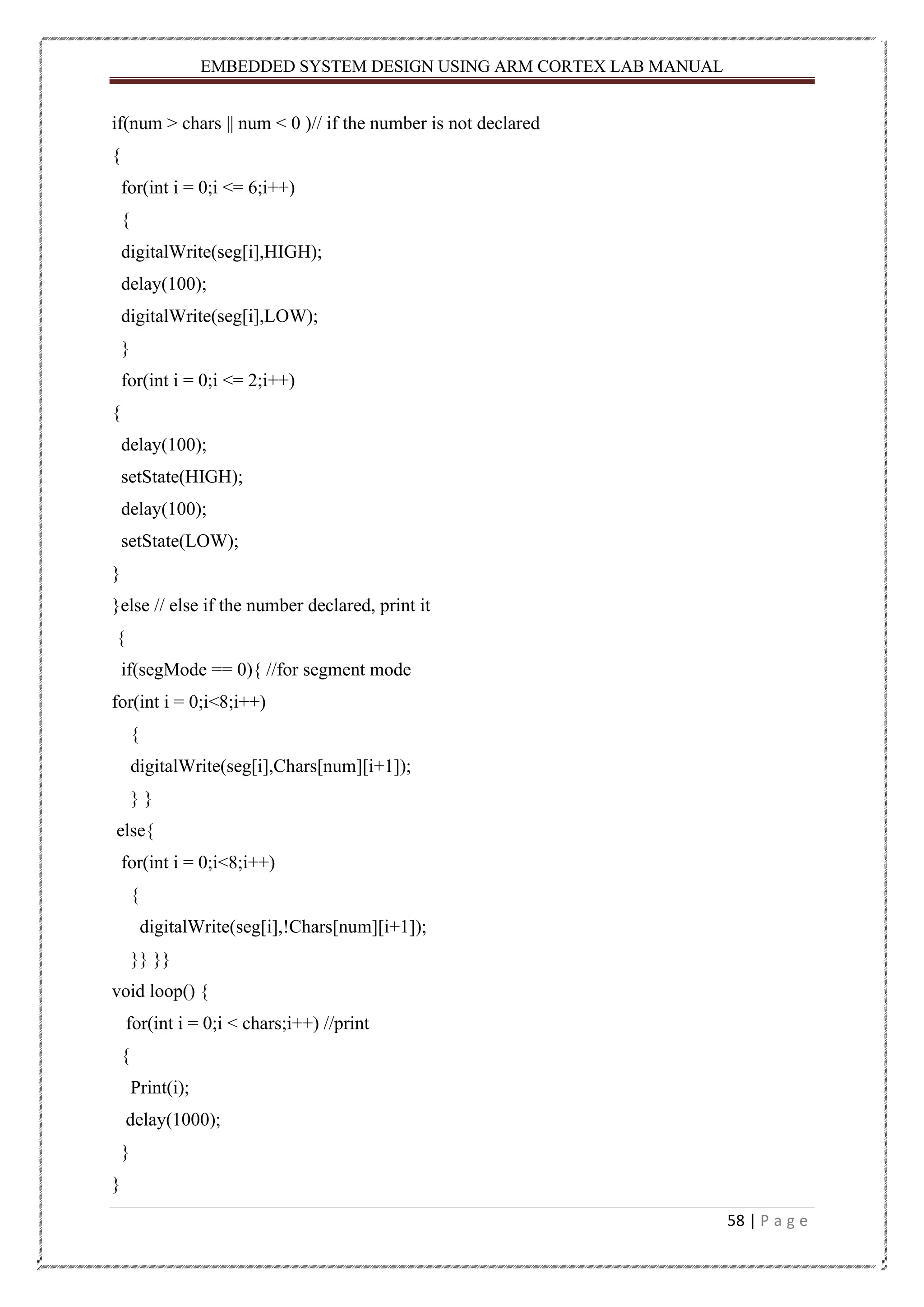 EMBEDDED SYSTEM DESIGN USING ARM CORTEX LAB MANUAL 58 | P a g e if(num > chars || num < 0 )// if the number is not declared { for(int i = 0;i <= 6;i++) { digitalWrite(seg[i],HIGH); delay(100); digitalWrite(seg[i],LOW); } for(int i = 0;i <= 2;i++) { delay(100); setState(HIGH); delay(100); setState(LOW); } }else // else if the number declared, print it { if(segMode == 0){ //for segment mode for(int i = 0;i<8;i++) { digitalWrite(seg[i],Chars[num][i+1]); } } else{ for(int i = 0;i<8;i++) { digitalWrite(seg[i],!Chars[num][i+1]); }} }} void loop() { for(int i = 0;i < chars;i++) //print { Print(i); delay(1000); } } 