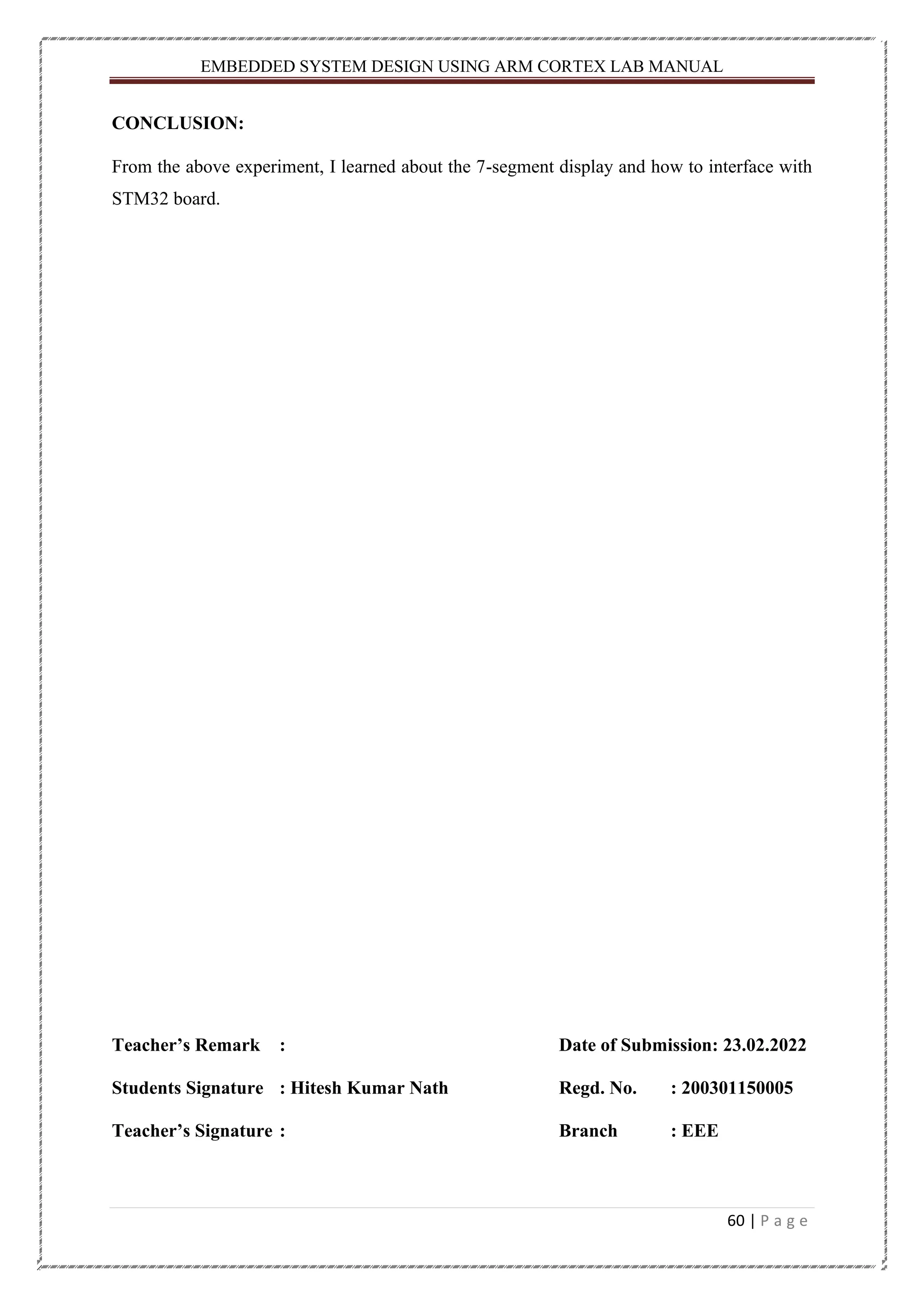 EMBEDDED SYSTEM DESIGN USING ARM CORTEX LAB MANUAL 60 | P a g e CONCLUSION: From the above experiment, I learned about the 7-segment display and how to interface with STM32 board. Teacher’s Remark : Date of Submission: 23.02.2022 Students Signature : Hitesh Kumar Nath Regd. No. : 200301150005 Teacher’s Signature : Branch : EEE 