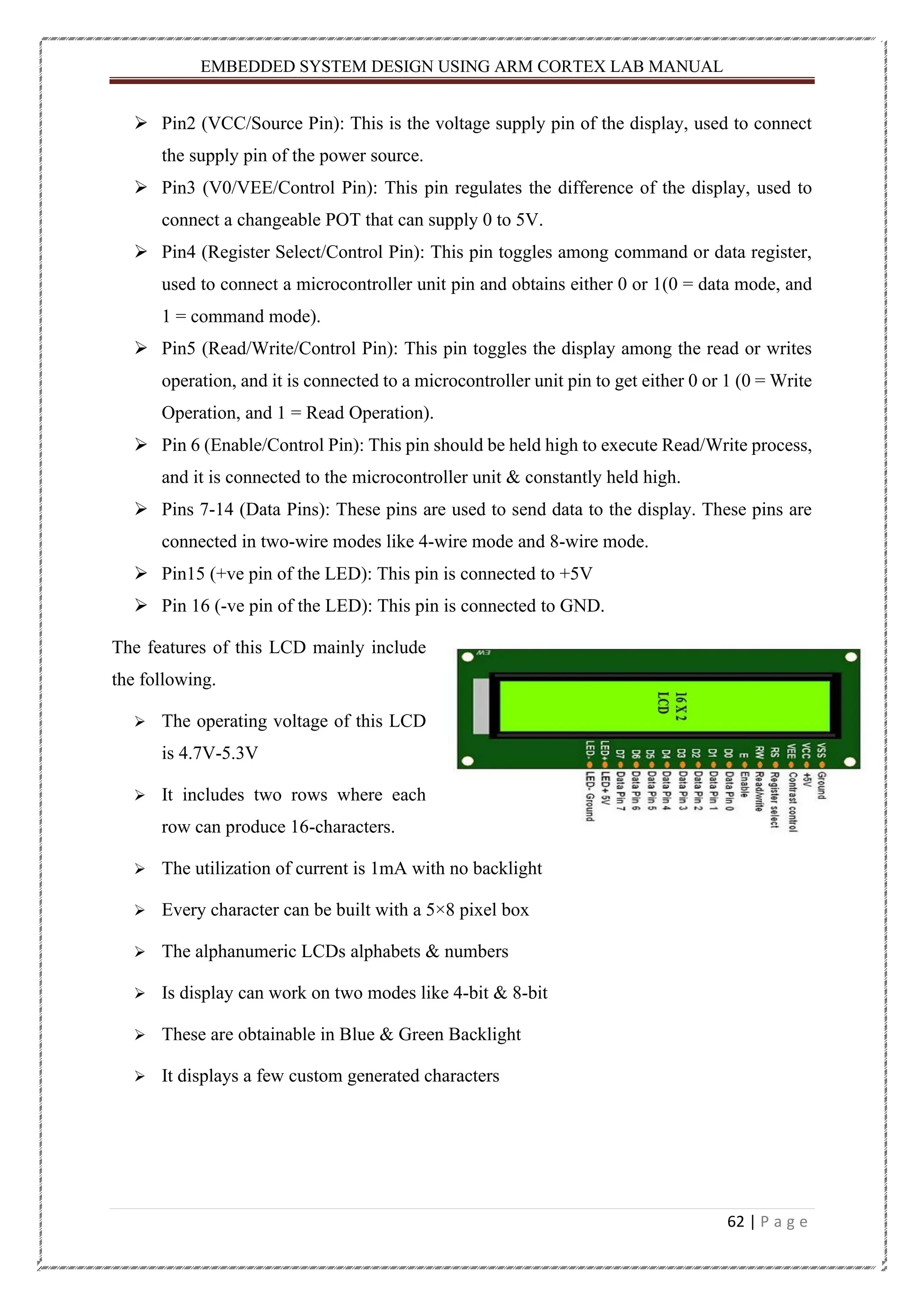 EMBEDDED SYSTEM DESIGN USING ARM CORTEX LAB MANUAL 62 | P a g e ➢ Pin2 (VCC/Source Pin): This is the voltage supply pin of the display, used to connect the supply pin of the power source. ➢ Pin3 (V0/VEE/Control Pin): This pin regulates the difference of the display, used to connect a changeable POT that can supply 0 to 5V. ➢ Pin4 (Register Select/Control Pin): This pin toggles among command or data register, used to connect a microcontroller unit pin and obtains either 0 or 1(0 = data mode, and 1 = command mode). ➢ Pin5 (Read/Write/Control Pin): This pin toggles the display among the read or writes operation, and it is connected to a microcontroller unit pin to get either 0 or 1 (0 = Write Operation, and 1 = Read Operation). ➢ Pin 6 (Enable/Control Pin): This pin should be held high to execute Read/Write process, and it is connected to the microcontroller unit & constantly held high. ➢ Pins 7-14 (Data Pins): These pins are used to send data to the display. These pins are connected in two-wire modes like 4-wire mode and 8-wire mode. ➢ Pin15 (+ve pin of the LED): This pin is connected to +5V ➢ Pin 16 (-ve pin of the LED): This pin is connected to GND. The features of this LCD mainly include the following. ➢ The operating voltage of this LCD is 4.7V-5.3V ➢ It includes two rows where each row can produce 16-characters. ➢ The utilization of current is 1mA with no backlight ➢ Every character can be built with a 5×8 pixel box ➢ The alphanumeric LCDs alphabets & numbers ➢ Is display can work on two modes like 4-bit & 8-bit ➢ These are obtainable in Blue & Green Backlight ➢ It displays a few custom generated characters 