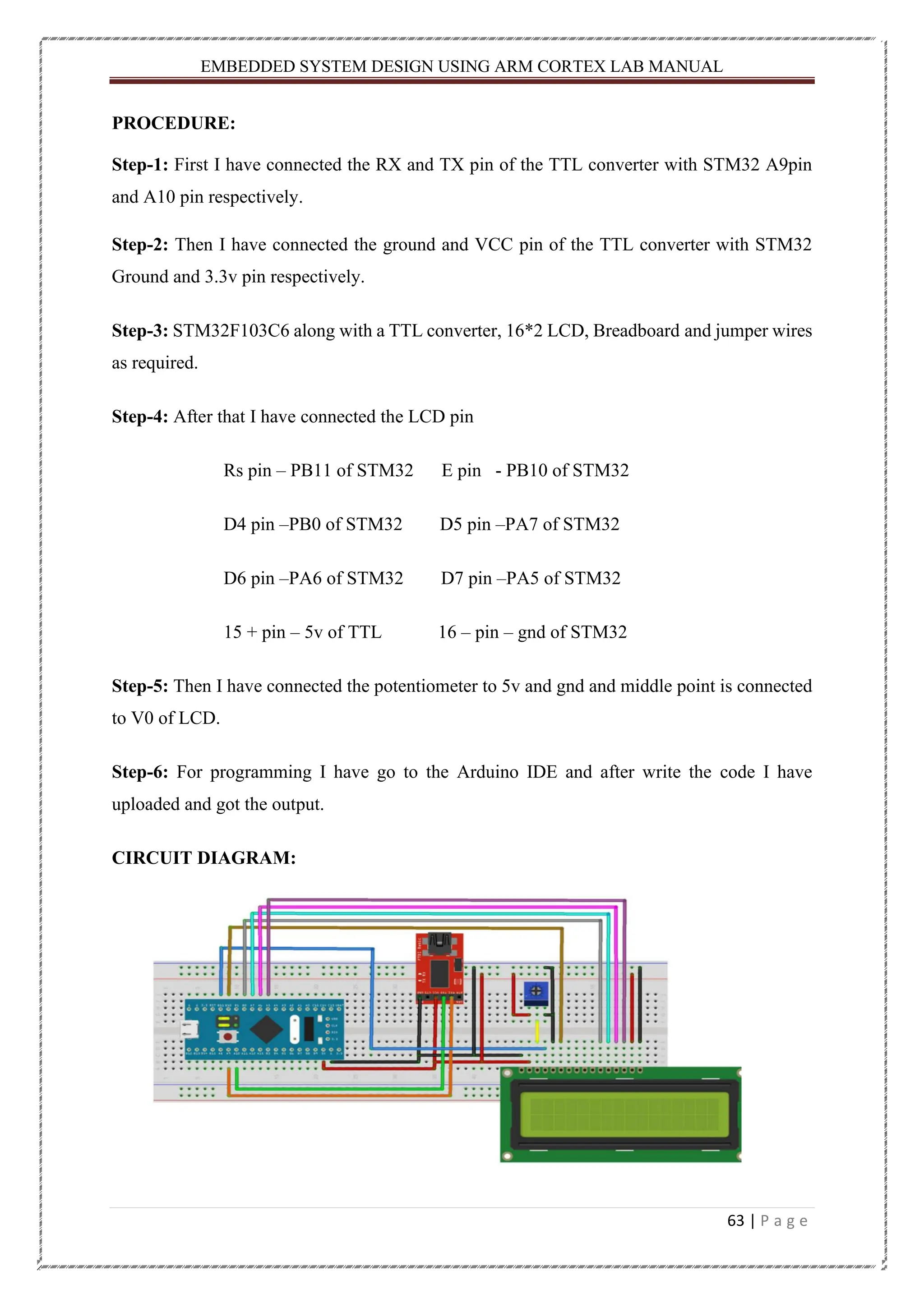 EMBEDDED SYSTEM DESIGN USING ARM CORTEX LAB MANUAL 63 | P a g e PROCEDURE: Step-1: First I have connected the RX and TX pin of the TTL converter with STM32 A9pin and A10 pin respectively. Step-2: Then I have connected the ground and VCC pin of the TTL converter with STM32 Ground and 3.3v pin respectively. Step-3: STM32F103C6 along with a TTL converter, 16*2 LCD, Breadboard and jumper wires as required. Step-4: After that I have connected the LCD pin Rs pin – PB11 of STM32 E pin - PB10 of STM32 D4 pin –PB0 of STM32 D5 pin –PA7 of STM32 D6 pin –PA6 of STM32 D7 pin –PA5 of STM32 15 + pin – 5v of TTL 16 – pin – gnd of STM32 Step-5: Then I have connected the potentiometer to 5v and gnd and middle point is connected to V0 of LCD. Step-6: For programming I have go to the Arduino IDE and after write the code I have uploaded and got the output. CIRCUIT DIAGRAM: 
