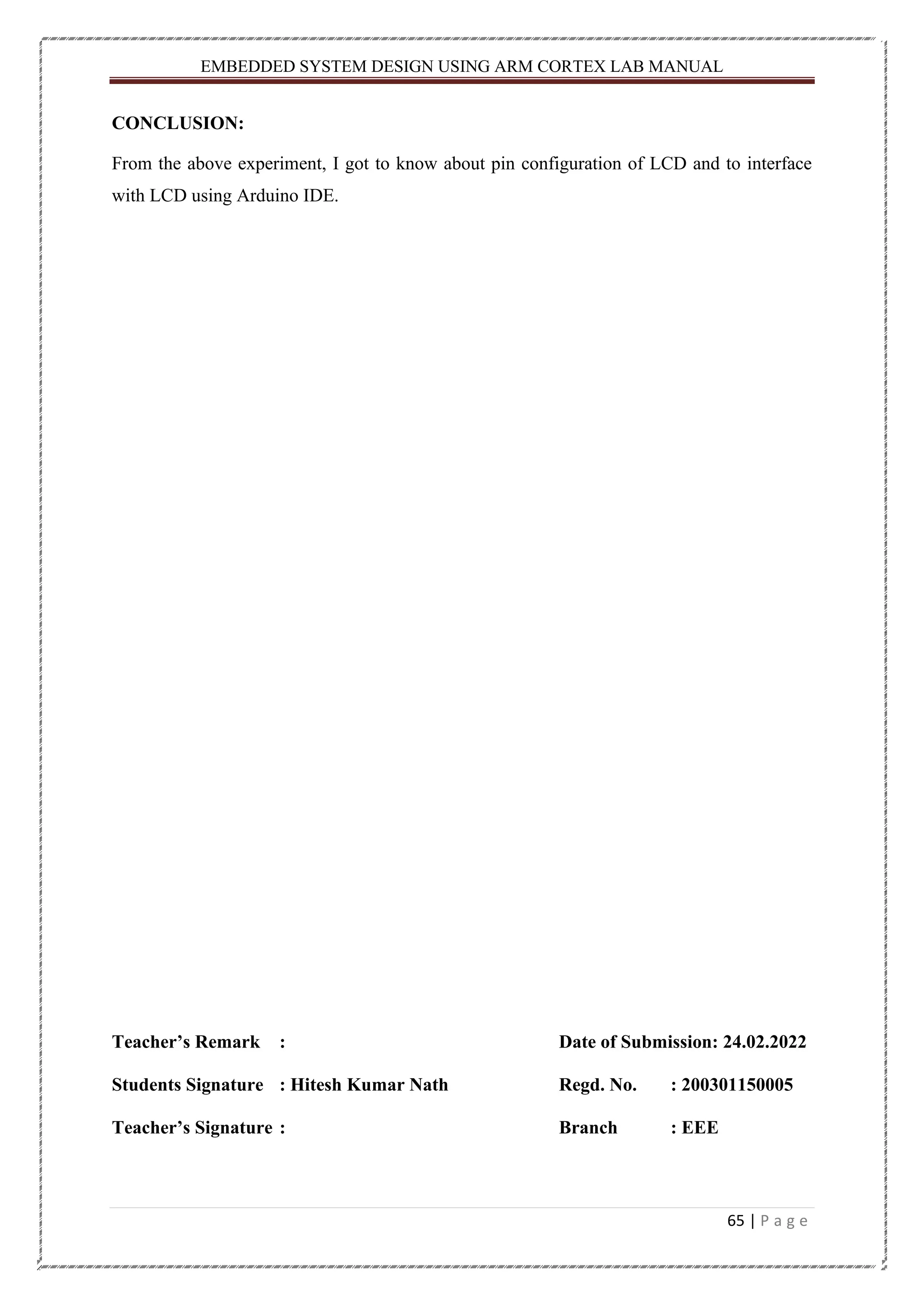 EMBEDDED SYSTEM DESIGN USING ARM CORTEX LAB MANUAL 65 | P a g e CONCLUSION: From the above experiment, I got to know about pin configuration of LCD and to interface with LCD using Arduino IDE. Teacher’s Remark : Date of Submission: 24.02.2022 Students Signature : Hitesh Kumar Nath Regd. No. : 200301150005 Teacher’s Signature : Branch : EEE 