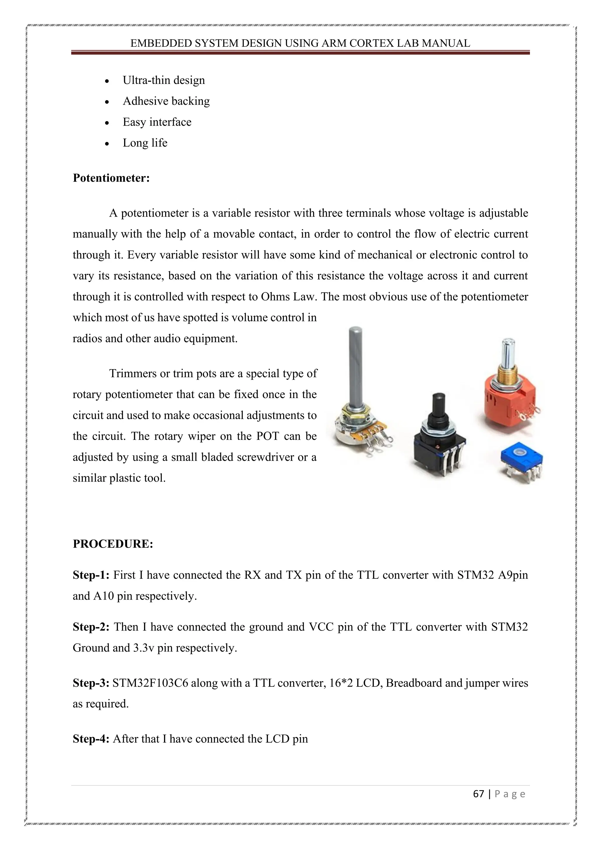 EMBEDDED SYSTEM DESIGN USING ARM CORTEX LAB MANUAL 67 | P a g e • Ultra-thin design • Adhesive backing • Easy interface • Long life Potentiometer: A potentiometer is a variable resistor with three terminals whose voltage is adjustable manually with the help of a movable contact, in order to control the flow of electric current through it. Every variable resistor will have some kind of mechanical or electronic control to vary its resistance, based on the variation of this resistance the voltage across it and current through it is controlled with respect to Ohms Law. The most obvious use of the potentiometer which most of us have spotted is volume control in radios and other audio equipment. Trimmers or trim pots are a special type of rotary potentiometer that can be fixed once in the circuit and used to make occasional adjustments to the circuit. The rotary wiper on the POT can be adjusted by using a small bladed screwdriver or a similar plastic tool. PROCEDURE: Step-1: First I have connected the RX and TX pin of the TTL converter with STM32 A9pin and A10 pin respectively. Step-2: Then I have connected the ground and VCC pin of the TTL converter with STM32 Ground and 3.3v pin respectively. Step-3: STM32F103C6 along with a TTL converter, 16*2 LCD, Breadboard and jumper wires as required. Step-4: After that I have connected the LCD pin 