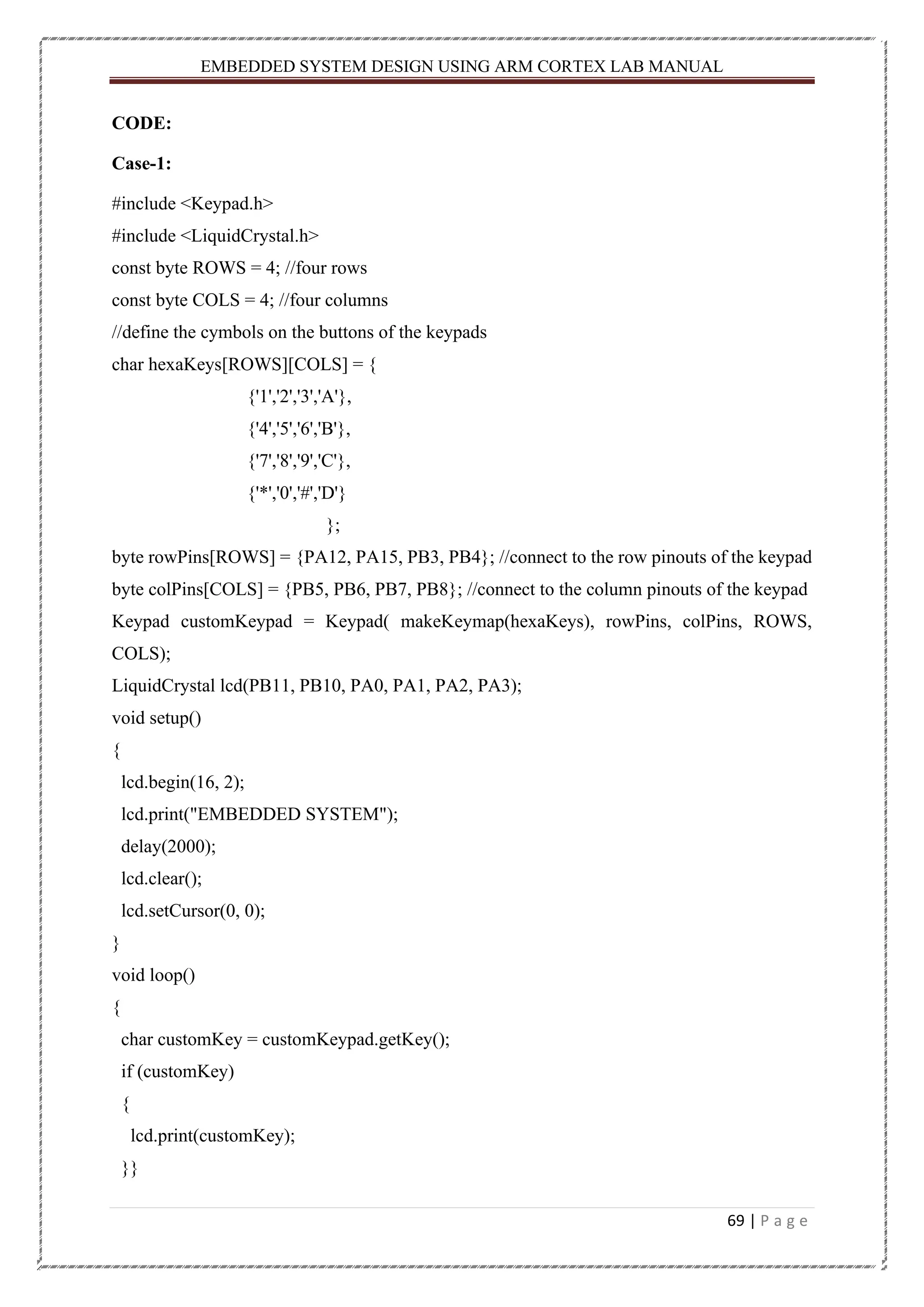 EMBEDDED SYSTEM DESIGN USING ARM CORTEX LAB MANUAL 69 | P a g e CODE: Case-1: #include <Keypad.h> #include <LiquidCrystal.h> const byte ROWS = 4; //four rows const byte COLS = 4; //four columns //define the cymbols on the buttons of the keypads char hexaKeys[ROWS][COLS] = { {'1','2','3','A'}, {'4','5','6','B'}, {'7','8','9','C'}, {'*','0','#','D'} }; byte rowPins[ROWS] = {PA12, PA15, PB3, PB4}; //connect to the row pinouts of the keypad byte colPins[COLS] = {PB5, PB6, PB7, PB8}; //connect to the column pinouts of the keypad Keypad customKeypad = Keypad( makeKeymap(hexaKeys), rowPins, colPins, ROWS, COLS); LiquidCrystal lcd(PB11, PB10, PA0, PA1, PA2, PA3); void setup() { lcd.begin(16, 2); lcd.print("EMBEDDED SYSTEM"); delay(2000); lcd.clear(); lcd.setCursor(0, 0); } void loop() { char customKey = customKeypad.getKey(); if (customKey) { lcd.print(customKey); }} 