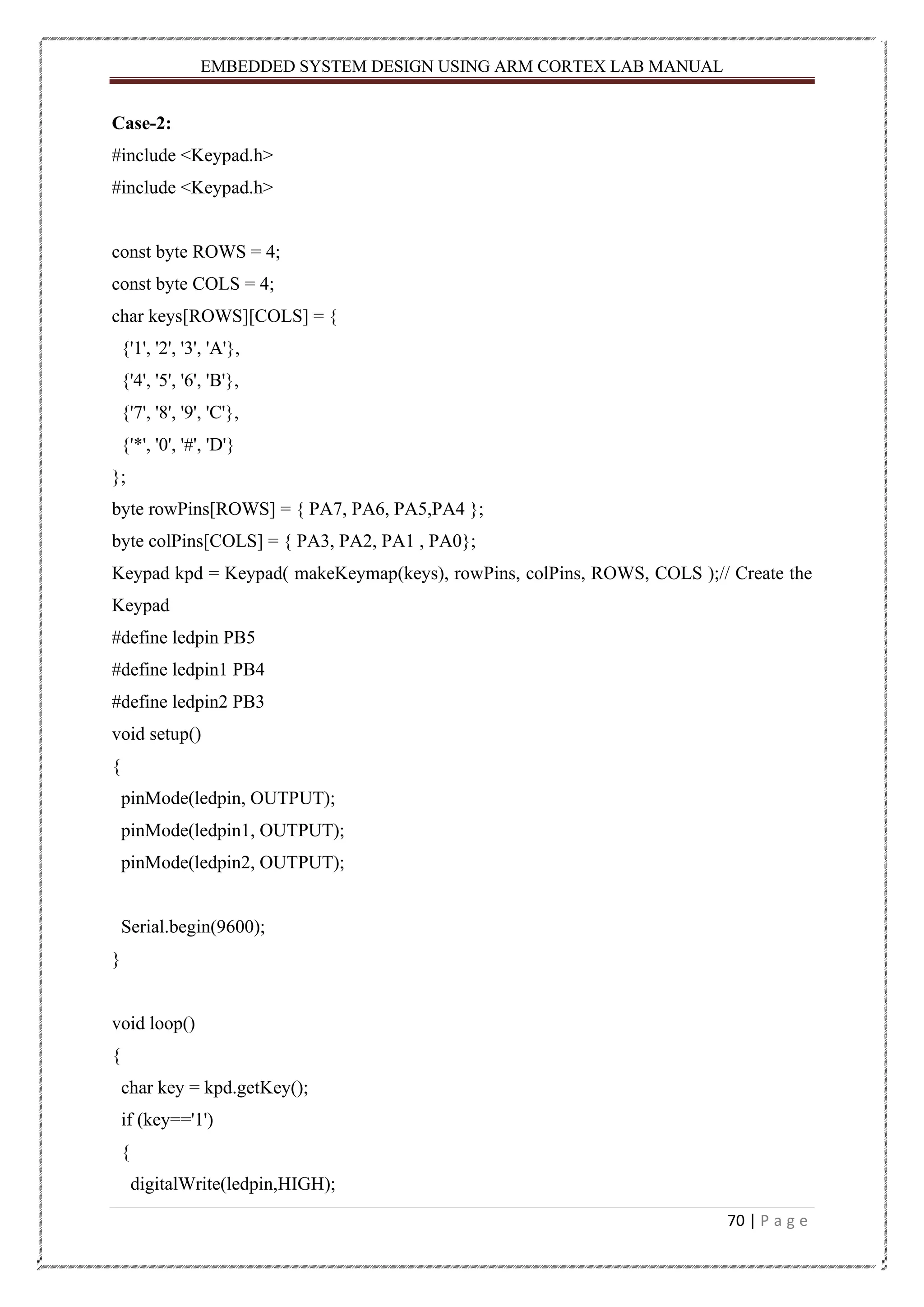 EMBEDDED SYSTEM DESIGN USING ARM CORTEX LAB MANUAL 70 | P a g e Case-2: #include <Keypad.h> #include <Keypad.h> const byte ROWS = 4; const byte COLS = 4; char keys[ROWS][COLS] = { {'1', '2', '3', 'A'}, {'4', '5', '6', 'B'}, {'7', '8', '9', 'C'}, {'*', '0', '#', 'D'} }; byte rowPins[ROWS] = { PA7, PA6, PA5,PA4 }; byte colPins[COLS] = { PA3, PA2, PA1 , PA0}; Keypad kpd = Keypad( makeKeymap(keys), rowPins, colPins, ROWS, COLS );// Create the Keypad #define ledpin PB5 #define ledpin1 PB4 #define ledpin2 PB3 void setup() { pinMode(ledpin, OUTPUT); pinMode(ledpin1, OUTPUT); pinMode(ledpin2, OUTPUT); Serial.begin(9600); } void loop() { char key = kpd.getKey(); if (key=='1') { digitalWrite(ledpin,HIGH); 