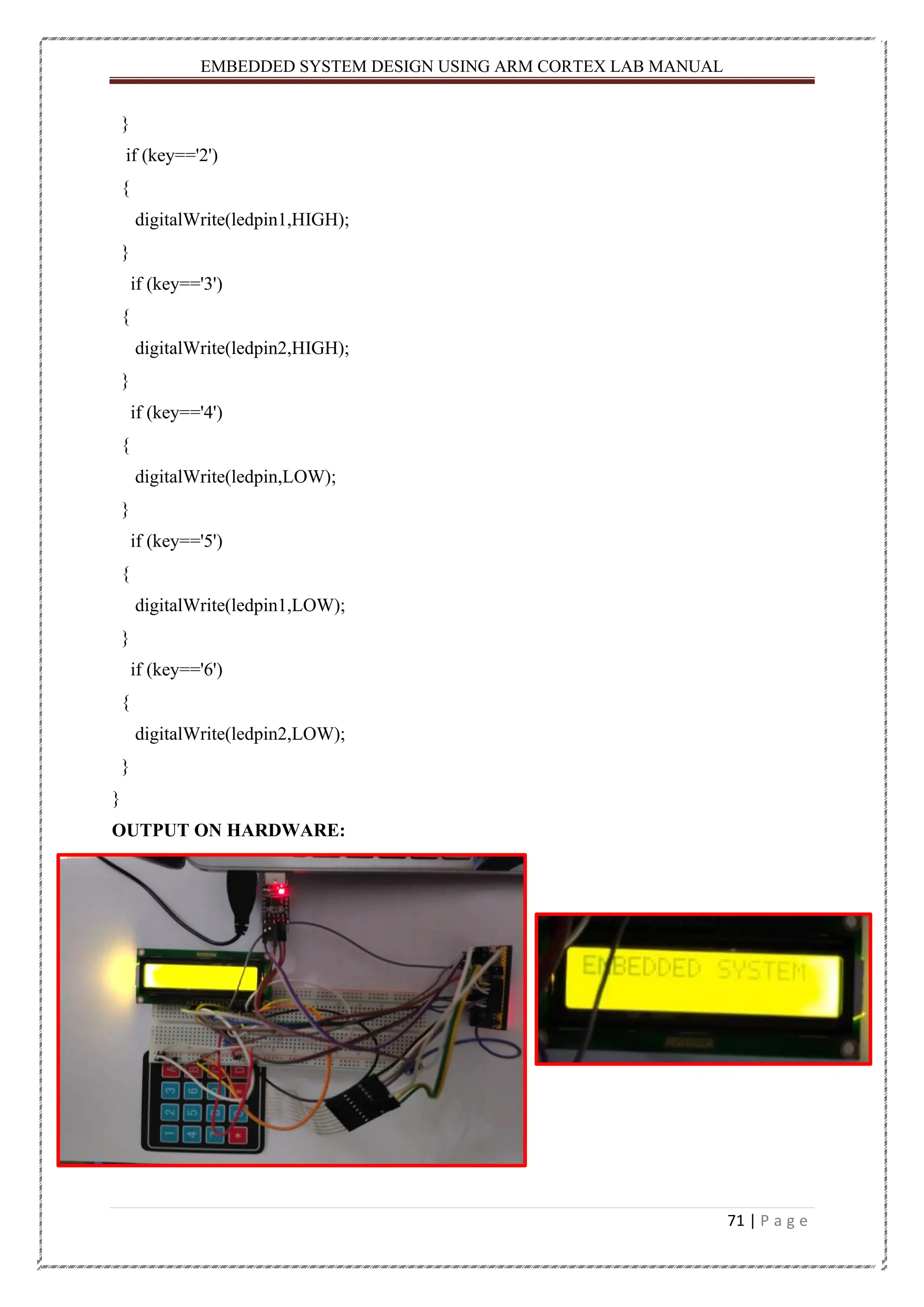 EMBEDDED SYSTEM DESIGN USING ARM CORTEX LAB MANUAL 71 | P a g e } if (key=='2') { digitalWrite(ledpin1,HIGH); } if (key=='3') { digitalWrite(ledpin2,HIGH); } if (key=='4') { digitalWrite(ledpin,LOW); } if (key=='5') { digitalWrite(ledpin1,LOW); } if (key=='6') { digitalWrite(ledpin2,LOW); } } OUTPUT ON HARDWARE: 