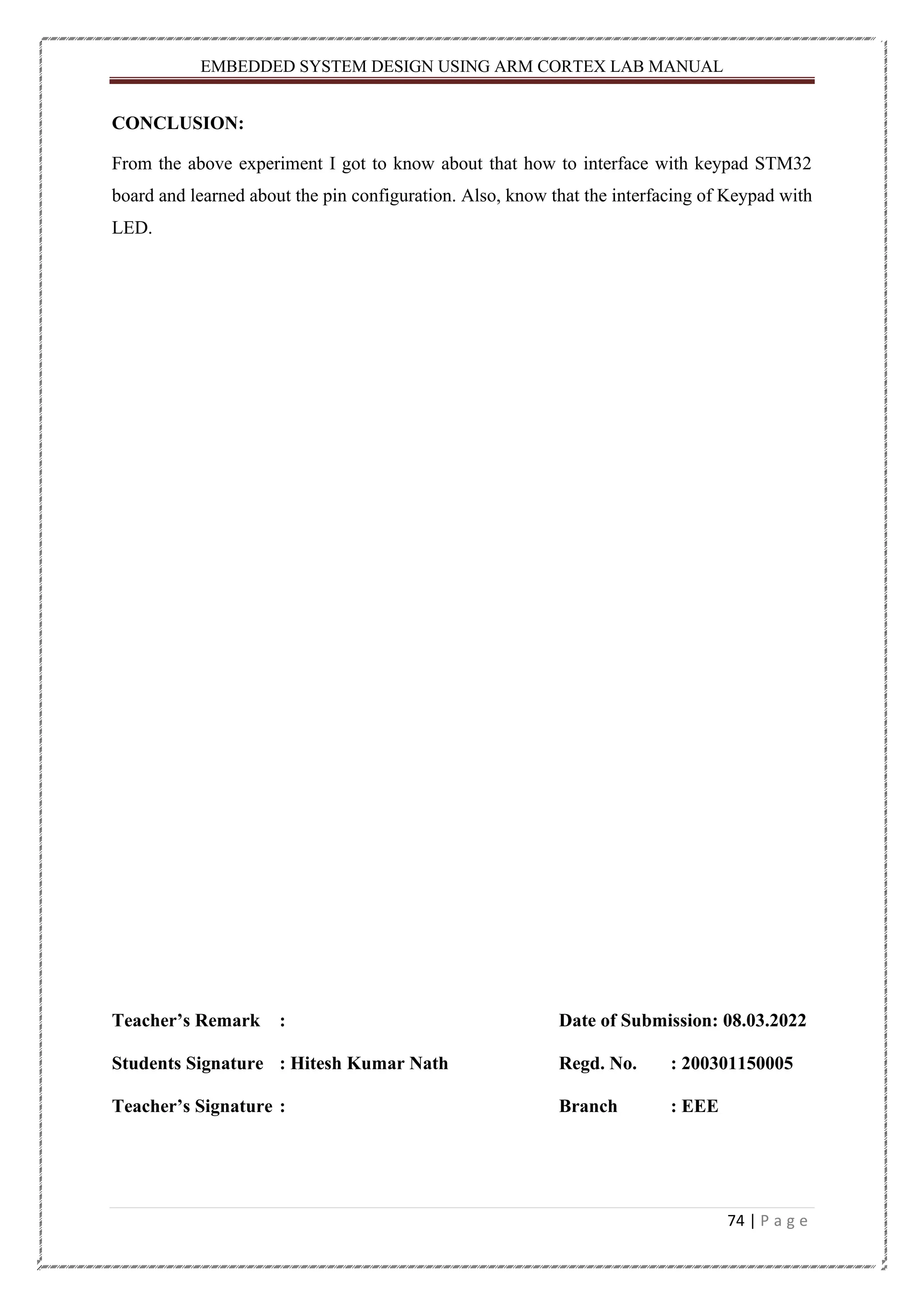 EMBEDDED SYSTEM DESIGN USING ARM CORTEX LAB MANUAL 74 | P a g e CONCLUSION: From the above experiment I got to know about that how to interface with keypad STM32 board and learned about the pin configuration. Also, know that the interfacing of Keypad with LED. Teacher’s Remark : Date of Submission: 08.03.2022 Students Signature : Hitesh Kumar Nath Regd. No. : 200301150005 Teacher’s Signature : Branch : EEE 