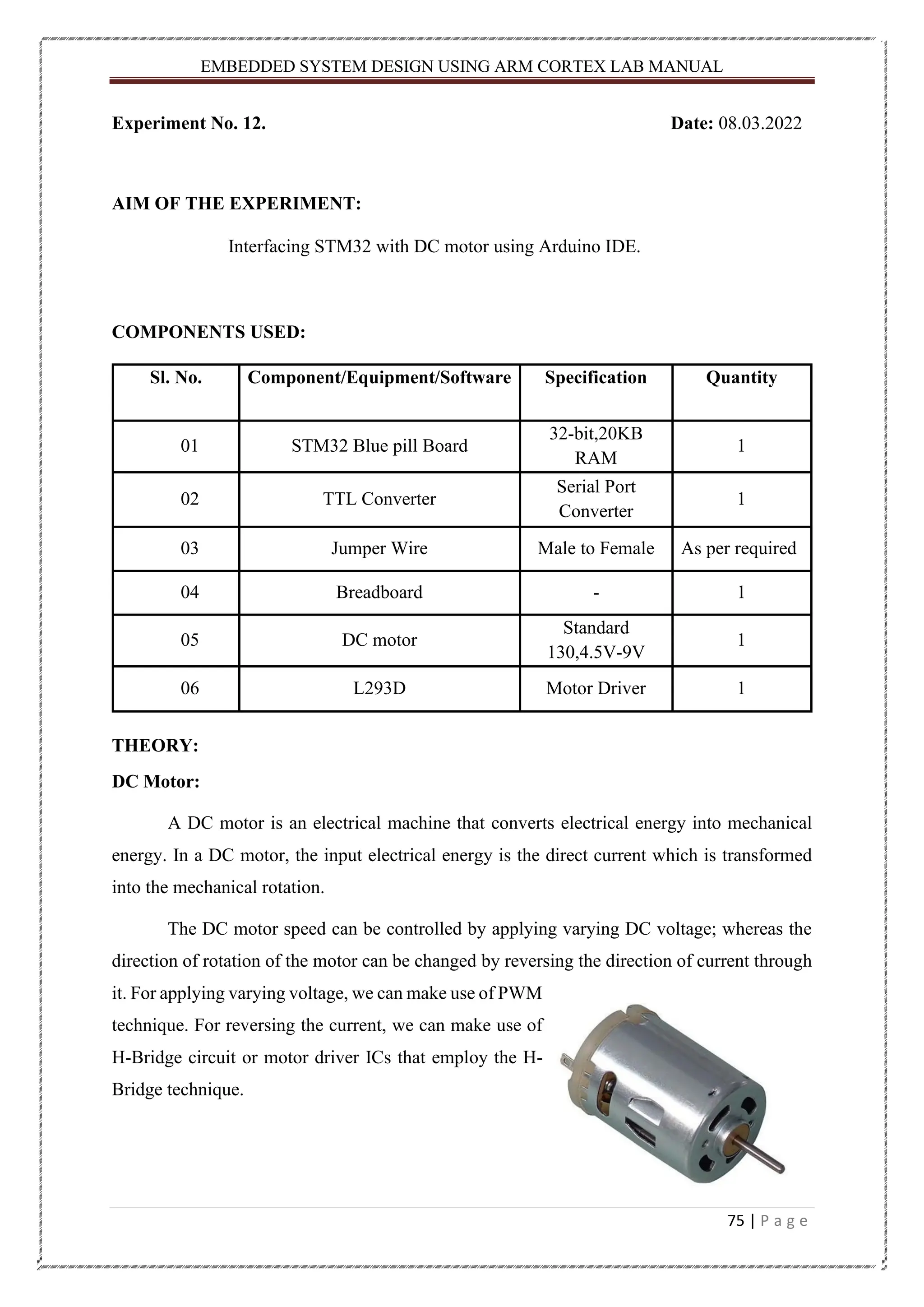 EMBEDDED SYSTEM DESIGN USING ARM CORTEX LAB MANUAL 75 | P a g e Experiment No. 12. Date: 08.03.2022 AIM OF THE EXPERIMENT: Interfacing STM32 with DC motor using Arduino IDE. COMPONENTS USED: Sl. No. Component/Equipment/Software Specification Quantity 01 STM32 Blue pill Board 32-bit,20KB RAM 1 02 TTL Converter Serial Port Converter 1 03 Jumper Wire Male to Female As per required 04 Breadboard - 1 05 DC motor Standard 130,4.5V-9V 1 06 L293D Motor Driver 1 THEORY: DC Motor: A DC motor is an electrical machine that converts electrical energy into mechanical energy. In a DC motor, the input electrical energy is the direct current which is transformed into the mechanical rotation. The DC motor speed can be controlled by applying varying DC voltage; whereas the direction of rotation of the motor can be changed by reversing the direction of current through it. For applying varying voltage, we can make use of PWM technique. For reversing the current, we can make use of H-Bridge circuit or motor driver ICs that employ the H- Bridge technique. 