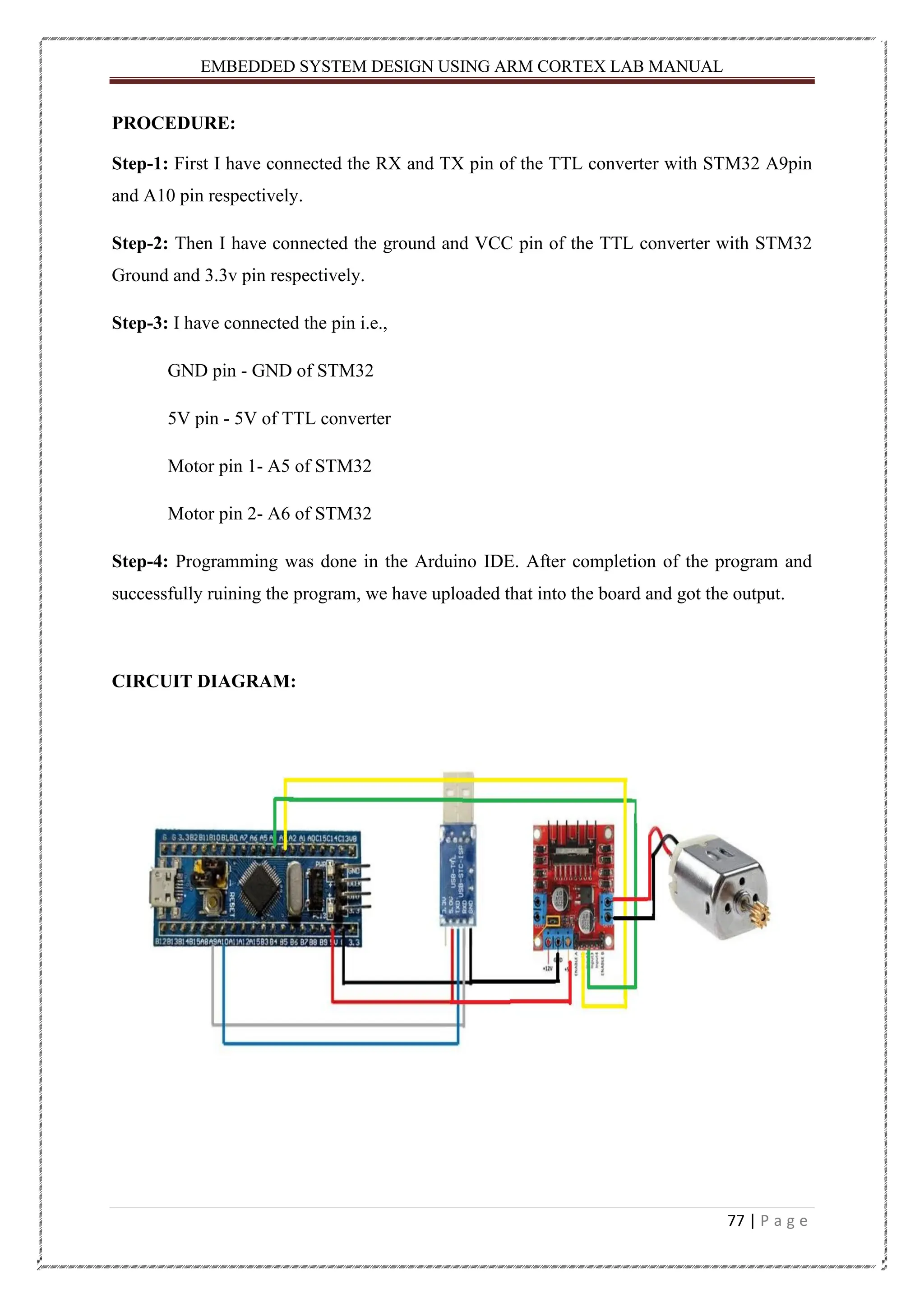 EMBEDDED SYSTEM DESIGN USING ARM CORTEX LAB MANUAL 77 | P a g e PROCEDURE: Step-1: First I have connected the RX and TX pin of the TTL converter with STM32 A9pin and A10 pin respectively. Step-2: Then I have connected the ground and VCC pin of the TTL converter with STM32 Ground and 3.3v pin respectively. Step-3: I have connected the pin i.e., GND pin - GND of STM32 5V pin - 5V of TTL converter Motor pin 1- A5 of STM32 Motor pin 2- A6 of STM32 Step-4: Programming was done in the Arduino IDE. After completion of the program and successfully ruining the program, we have uploaded that into the board and got the output. CIRCUIT DIAGRAM: 