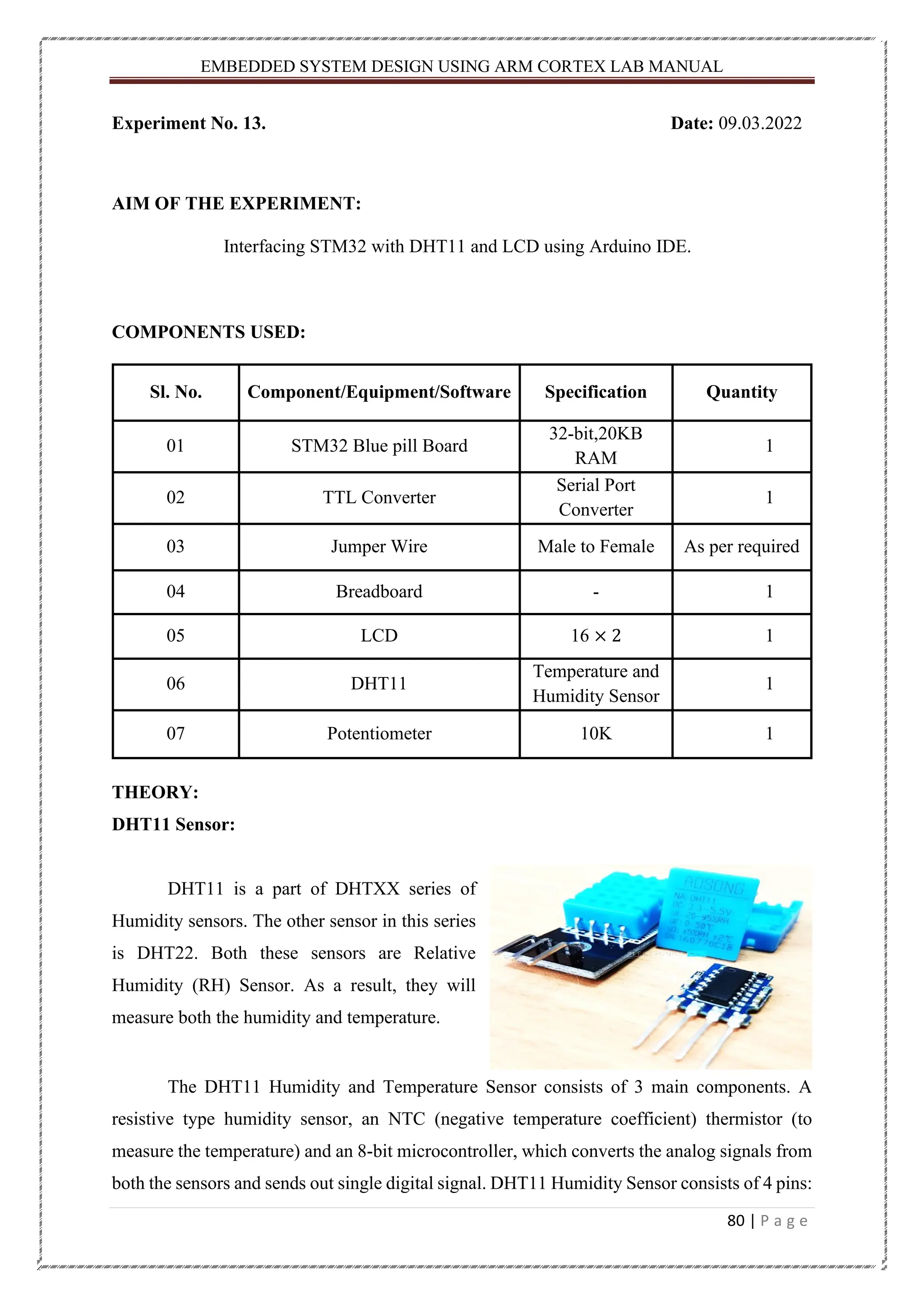 EMBEDDED SYSTEM DESIGN USING ARM CORTEX LAB MANUAL 80 | P a g e Experiment No. 13. Date: 09.03.2022 AIM OF THE EXPERIMENT: Interfacing STM32 with DHT11 and LCD using Arduino IDE. COMPONENTS USED: Sl. No. Component/Equipment/Software Specification Quantity 01 STM32 Blue pill Board 32-bit,20KB RAM 1 02 TTL Converter Serial Port Converter 1 03 Jumper Wire Male to Female As per required 04 Breadboard - 1 05 LCD 16 × 2 1 06 DHT11 Temperature and Humidity Sensor 1 07 Potentiometer 10K 1 THEORY: DHT11 Sensor: DHT11 is a part of DHTXX series of Humidity sensors. The other sensor in this series is DHT22. Both these sensors are Relative Humidity (RH) Sensor. As a result, they will measure both the humidity and temperature. The DHT11 Humidity and Temperature Sensor consists of 3 main components. A resistive type humidity sensor, an NTC (negative temperature coefficient) thermistor (to measure the temperature) and an 8-bit microcontroller, which converts the analog signals from both the sensors and sends out single digital signal. DHT11 Humidity Sensor consists of 4 pins: 