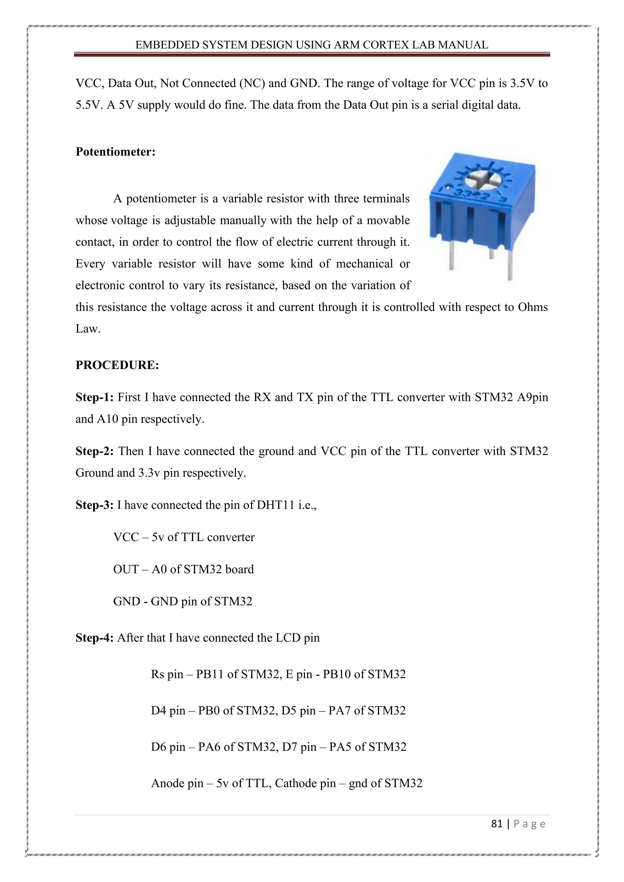 EMBEDDED SYSTEM DESIGN USING ARM CORTEX LAB MANUAL 81 | P a g e VCC, Data Out, Not Connected (NC) and GND. The range of voltage for VCC pin is 3.5V to 5.5V. A 5V supply would do fine. The data from the Data Out pin is a serial digital data. Potentiometer: A potentiometer is a variable resistor with three terminals whose voltage is adjustable manually with the help of a movable contact, in order to control the flow of electric current through it. Every variable resistor will have some kind of mechanical or electronic control to vary its resistance, based on the variation of this resistance the voltage across it and current through it is controlled with respect to Ohms Law. PROCEDURE: Step-1: First I have connected the RX and TX pin of the TTL converter with STM32 A9pin and A10 pin respectively. Step-2: Then I have connected the ground and VCC pin of the TTL converter with STM32 Ground and 3.3v pin respectively. Step-3: I have connected the pin of DHT11 i.e., VCC – 5v of TTL converter OUT – A0 of STM32 board GND - GND pin of STM32 Step-4: After that I have connected the LCD pin Rs pin – PB11 of STM32, E pin - PB10 of STM32 D4 pin – PB0 of STM32, D5 pin – PA7 of STM32 D6 pin – PA6 of STM32, D7 pin – PA5 of STM32 Anode pin – 5v of TTL, Cathode pin – gnd of STM32 