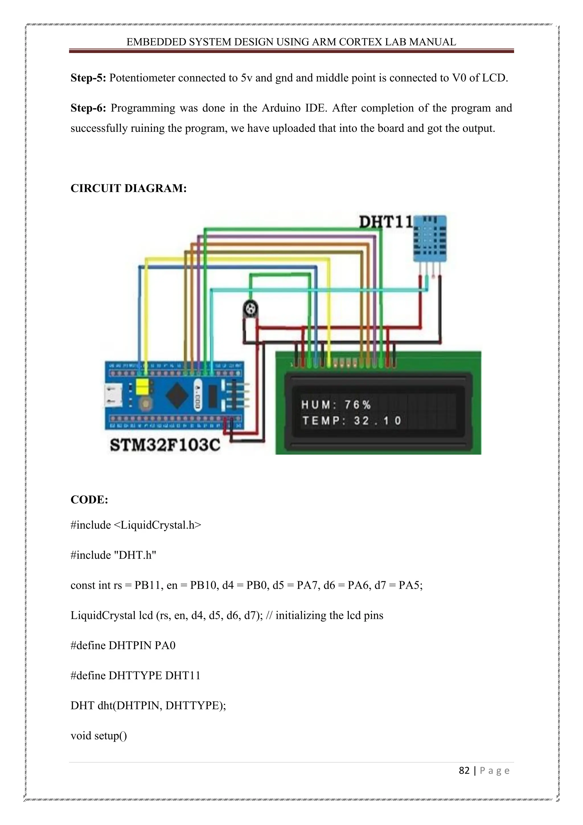 EMBEDDED SYSTEM DESIGN USING ARM CORTEX LAB MANUAL 82 | P a g e Step-5: Potentiometer connected to 5v and gnd and middle point is connected to V0 of LCD. Step-6: Programming was done in the Arduino IDE. After completion of the program and successfully ruining the program, we have uploaded that into the board and got the output. CIRCUIT DIAGRAM: CODE: #include <LiquidCrystal.h> #include "DHT.h" const int rs = PB11, en = PB10, d4 = PB0, d5 = PA7, d6 = PA6, d7 = PA5; LiquidCrystal lcd (rs, en, d4, d5, d6, d7); // initializing the lcd pins #define DHTPIN PA0 #define DHTTYPE DHT11 DHT dht(DHTPIN, DHTTYPE); void setup() 
