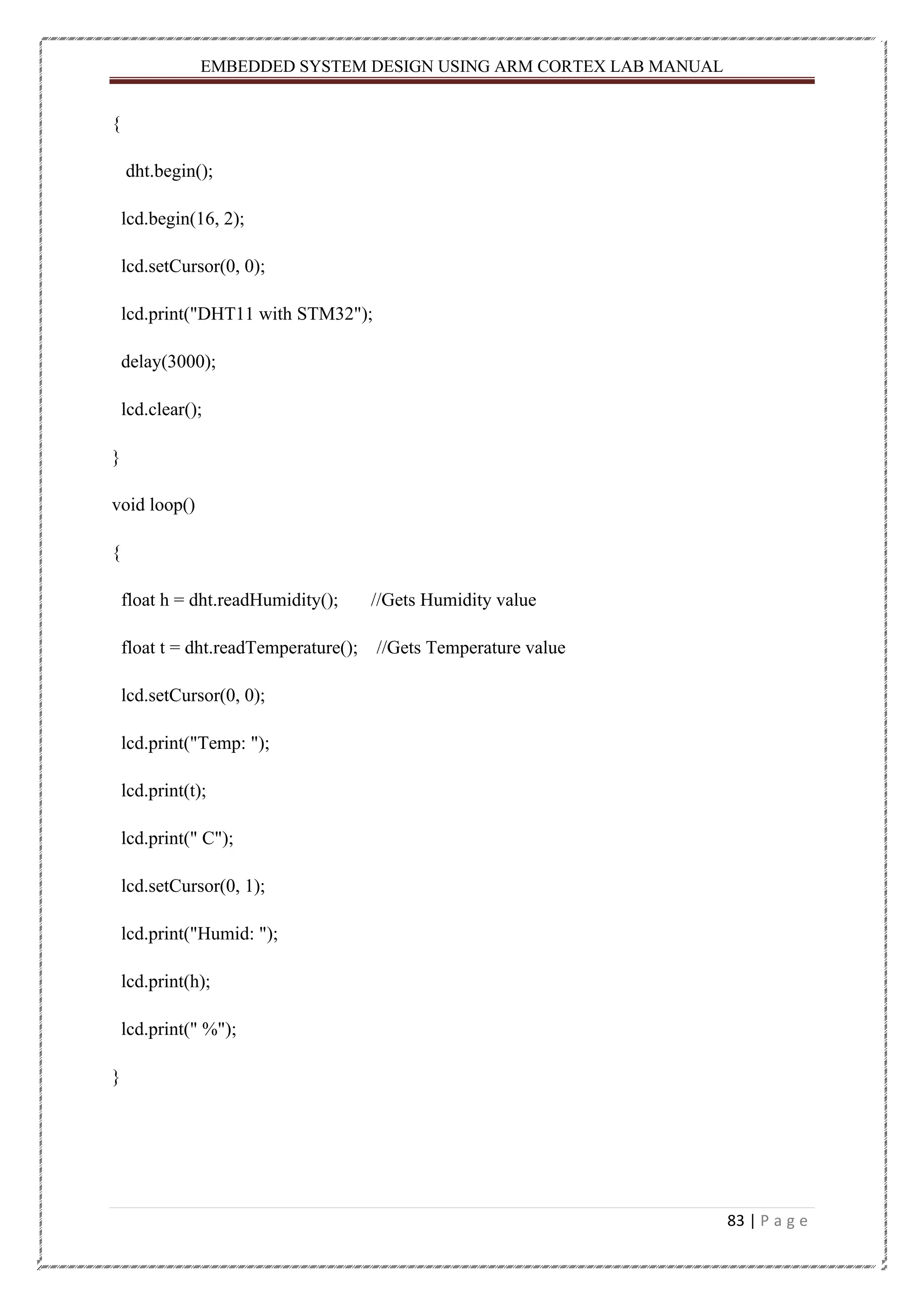 EMBEDDED SYSTEM DESIGN USING ARM CORTEX LAB MANUAL 83 | P a g e { dht.begin(); lcd.begin(16, 2); lcd.setCursor(0, 0); lcd.print("DHT11 with STM32"); delay(3000); lcd.clear(); } void loop() { float h = dht.readHumidity(); //Gets Humidity value float t = dht.readTemperature(); //Gets Temperature value lcd.setCursor(0, 0); lcd.print("Temp: "); lcd.print(t); lcd.print(" C"); lcd.setCursor(0, 1); lcd.print("Humid: "); lcd.print(h); lcd.print(" %"); } 
