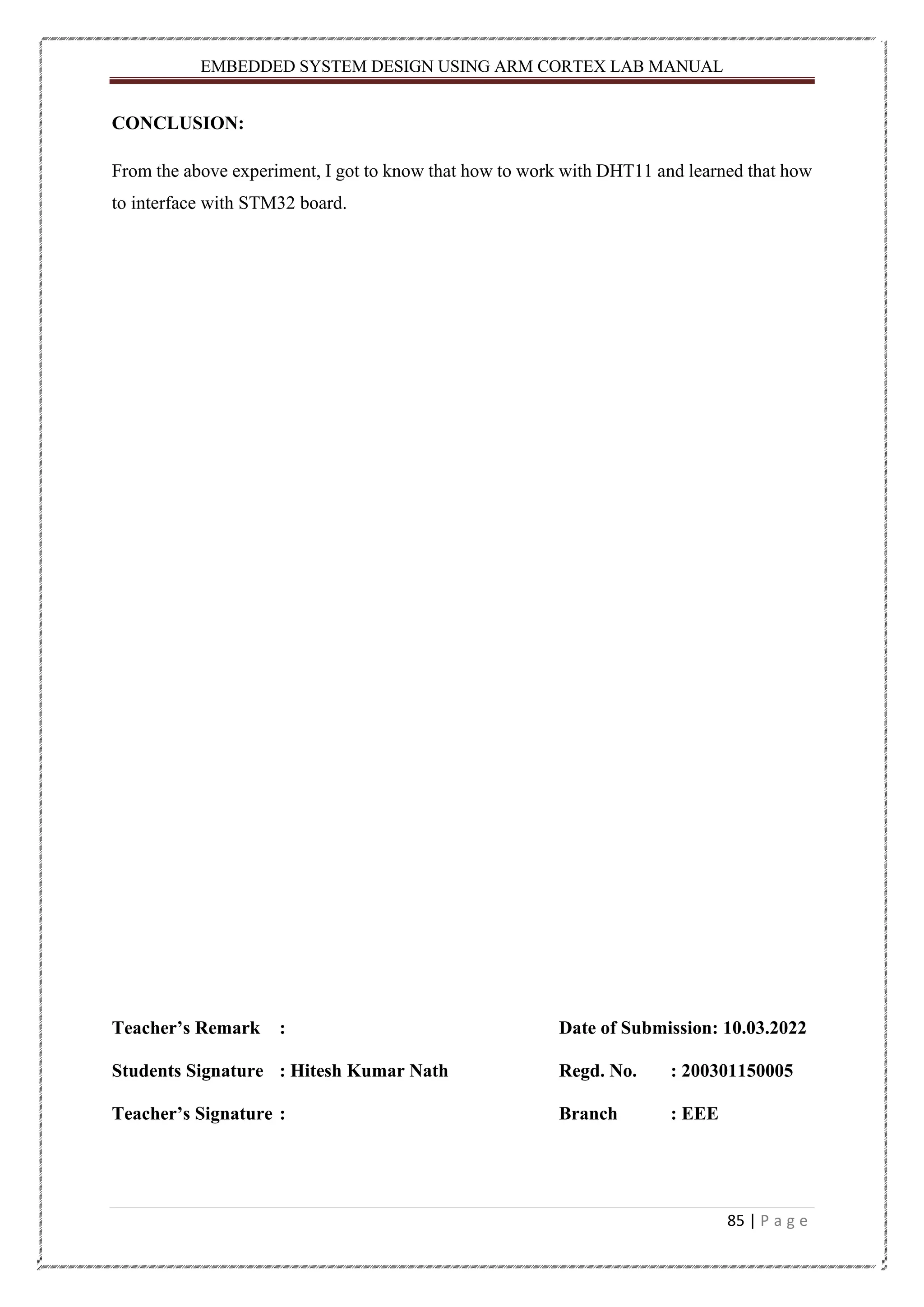 EMBEDDED SYSTEM DESIGN USING ARM CORTEX LAB MANUAL 85 | P a g e CONCLUSION: From the above experiment, I got to know that how to work with DHT11 and learned that how to interface with STM32 board. Teacher’s Remark : Date of Submission: 10.03.2022 Students Signature : Hitesh Kumar Nath Regd. No. : 200301150005 Teacher’s Signature : Branch : EEE 