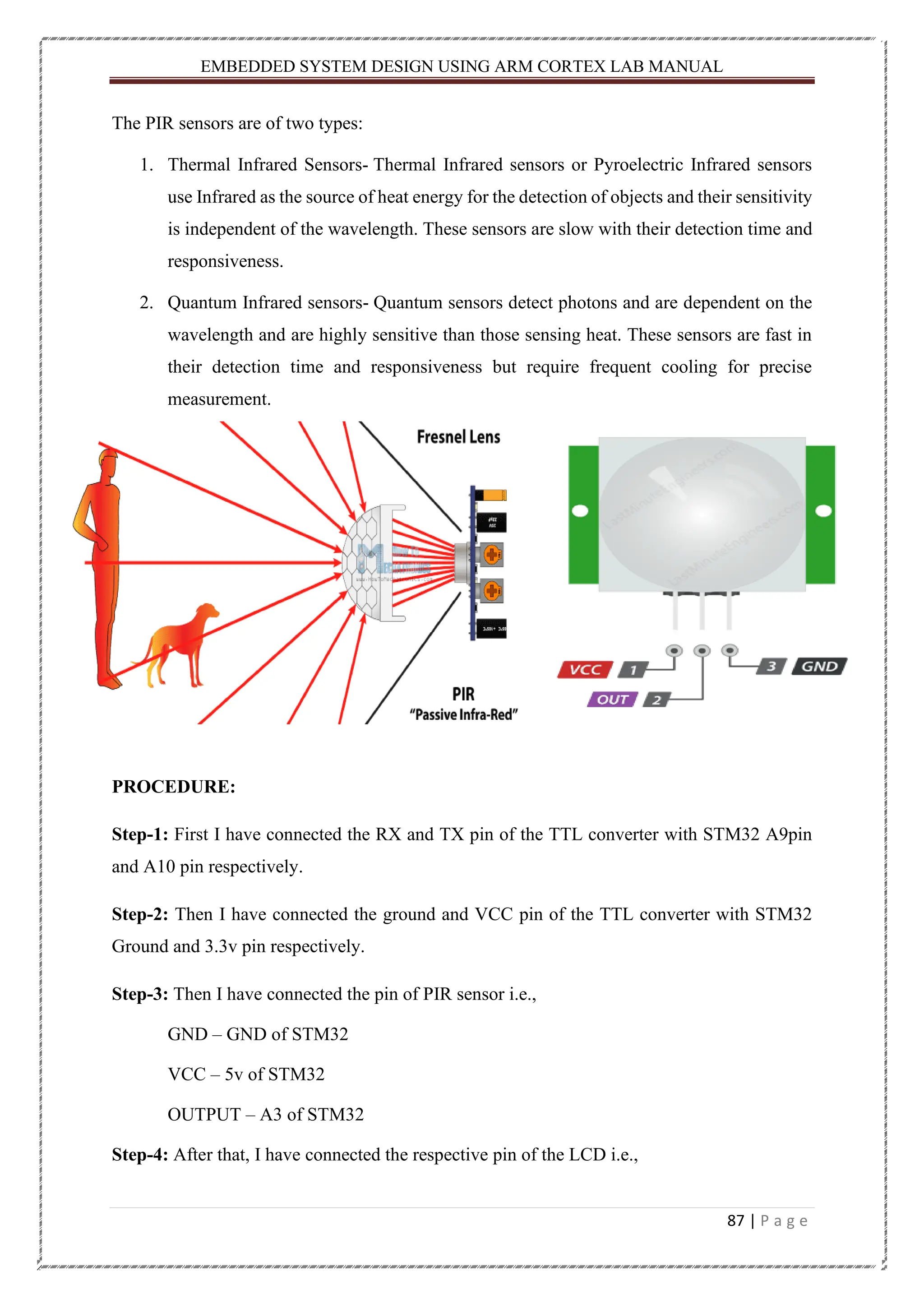 EMBEDDED SYSTEM DESIGN USING ARM CORTEX LAB MANUAL 87 | P a g e The PIR sensors are of two types: 1. Thermal Infrared Sensors- Thermal Infrared sensors or Pyroelectric Infrared sensors use Infrared as the source of heat energy for the detection of objects and their sensitivity is independent of the wavelength. These sensors are slow with their detection time and responsiveness. 2. Quantum Infrared sensors- Quantum sensors detect photons and are dependent on the wavelength and are highly sensitive than those sensing heat. These sensors are fast in their detection time and responsiveness but require frequent cooling for precise measurement. PROCEDURE: Step-1: First I have connected the RX and TX pin of the TTL converter with STM32 A9pin and A10 pin respectively. Step-2: Then I have connected the ground and VCC pin of the TTL converter with STM32 Ground and 3.3v pin respectively. Step-3: Then I have connected the pin of PIR sensor i.e., GND – GND of STM32 VCC – 5v of STM32 OUTPUT – A3 of STM32 Step-4: After that, I have connected the respective pin of the LCD i.e., 