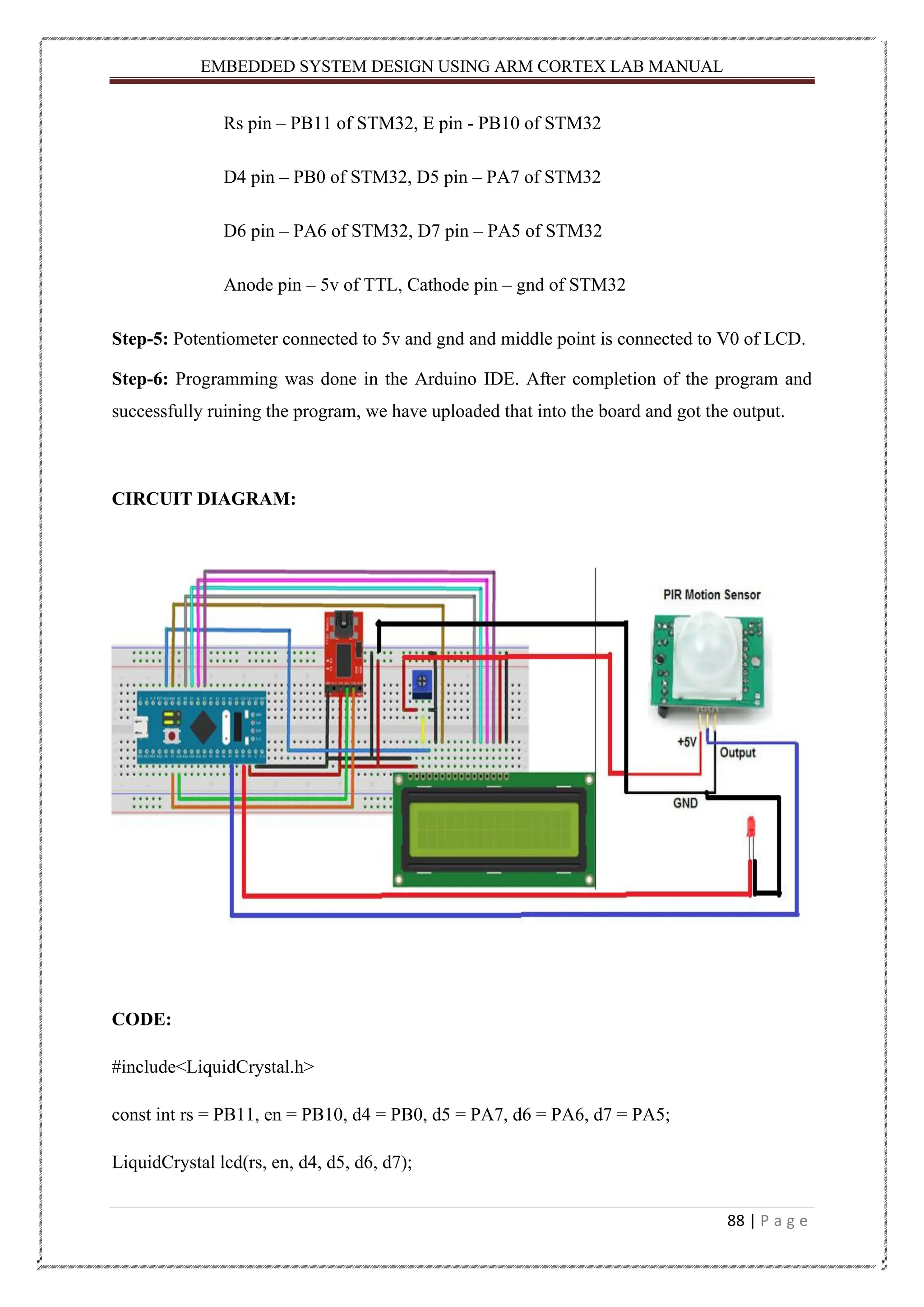 EMBEDDED SYSTEM DESIGN USING ARM CORTEX LAB MANUAL 88 | P a g e Rs pin – PB11 of STM32, E pin - PB10 of STM32 D4 pin – PB0 of STM32, D5 pin – PA7 of STM32 D6 pin – PA6 of STM32, D7 pin – PA5 of STM32 Anode pin – 5v of TTL, Cathode pin – gnd of STM32 Step-5: Potentiometer connected to 5v and gnd and middle point is connected to V0 of LCD. Step-6: Programming was done in the Arduino IDE. After completion of the program and successfully ruining the program, we have uploaded that into the board and got the output. CIRCUIT DIAGRAM: CODE: #include<LiquidCrystal.h> const int rs = PB11, en = PB10, d4 = PB0, d5 = PA7, d6 = PA6, d7 = PA5; LiquidCrystal lcd(rs, en, d4, d5, d6, d7); 