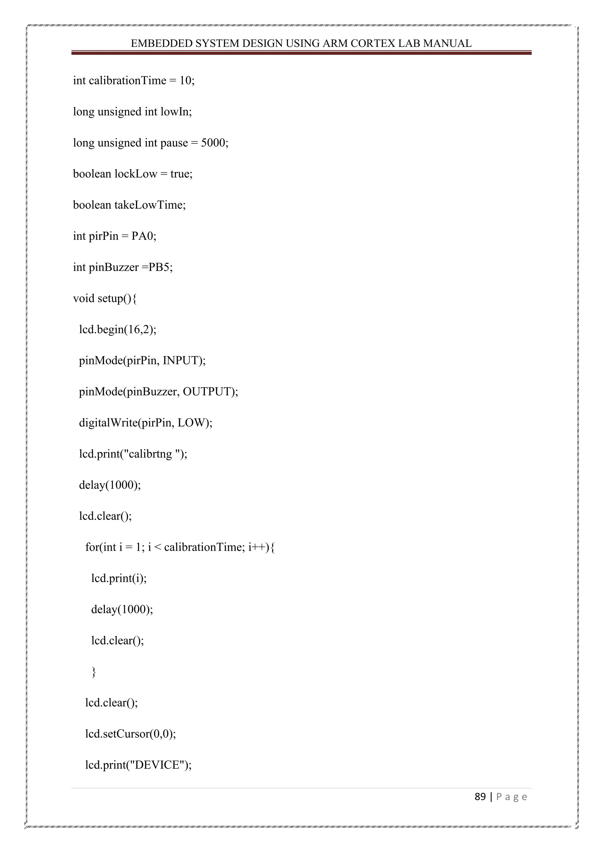 EMBEDDED SYSTEM DESIGN USING ARM CORTEX LAB MANUAL 89 | P a g e int calibrationTime = 10; long unsigned int lowIn; long unsigned int pause = 5000; boolean lockLow = true; boolean takeLowTime; int pirPin = PA0; int pinBuzzer =PB5; void setup(){ lcd.begin(16,2); pinMode(pirPin, INPUT); pinMode(pinBuzzer, OUTPUT); digitalWrite(pirPin, LOW); lcd.print("calibrtng "); delay(1000); lcd.clear(); for(int i = 1; i < calibrationTime; i++){ lcd.print(i); delay(1000); lcd.clear(); } lcd.clear(); lcd.setCursor(0,0); lcd.print("DEVICE"); 