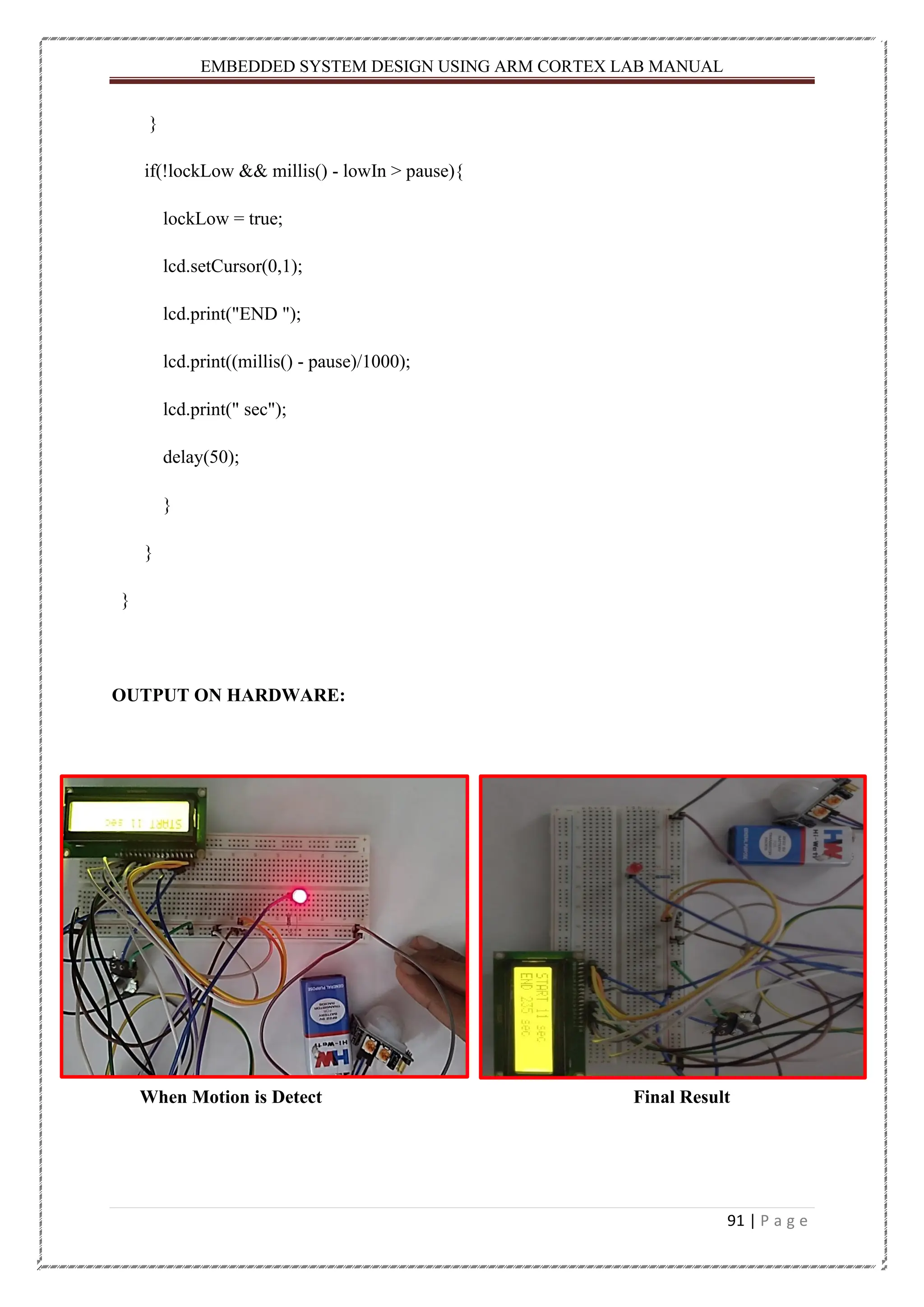 EMBEDDED SYSTEM DESIGN USING ARM CORTEX LAB MANUAL 91 | P a g e } if(!lockLow && millis() - lowIn > pause){ lockLow = true; lcd.setCursor(0,1); lcd.print("END "); lcd.print((millis() - pause)/1000); lcd.print(" sec"); delay(50); } } } OUTPUT ON HARDWARE: When Motion is Detect Final Result 
