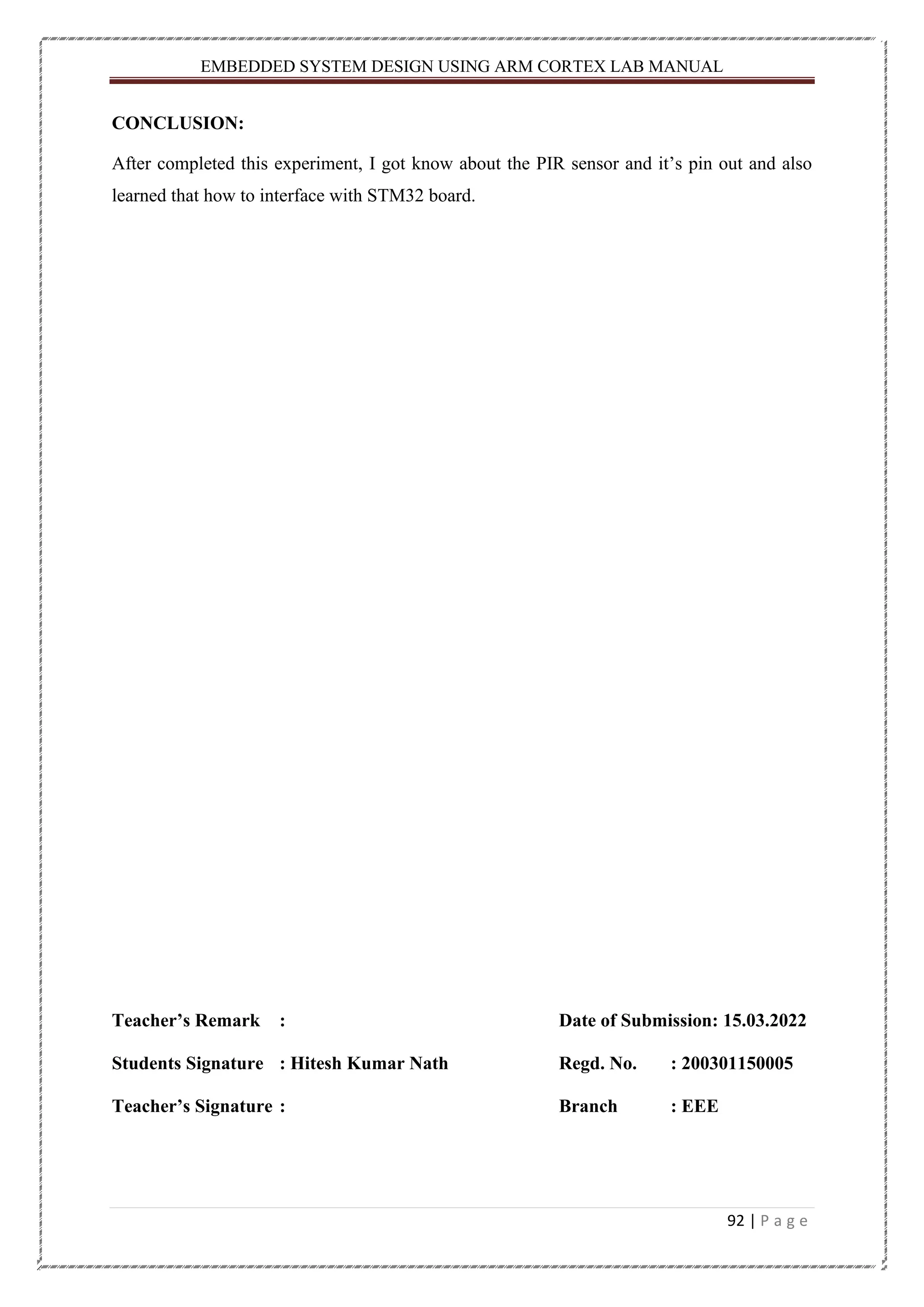 EMBEDDED SYSTEM DESIGN USING ARM CORTEX LAB MANUAL 92 | P a g e CONCLUSION: After completed this experiment, I got know about the PIR sensor and it’s pin out and also learned that how to interface with STM32 board. Teacher’s Remark : Date of Submission: 15.03.2022 Students Signature : Hitesh Kumar Nath Regd. No. : 200301150005 Teacher’s Signature : Branch : EEE 
