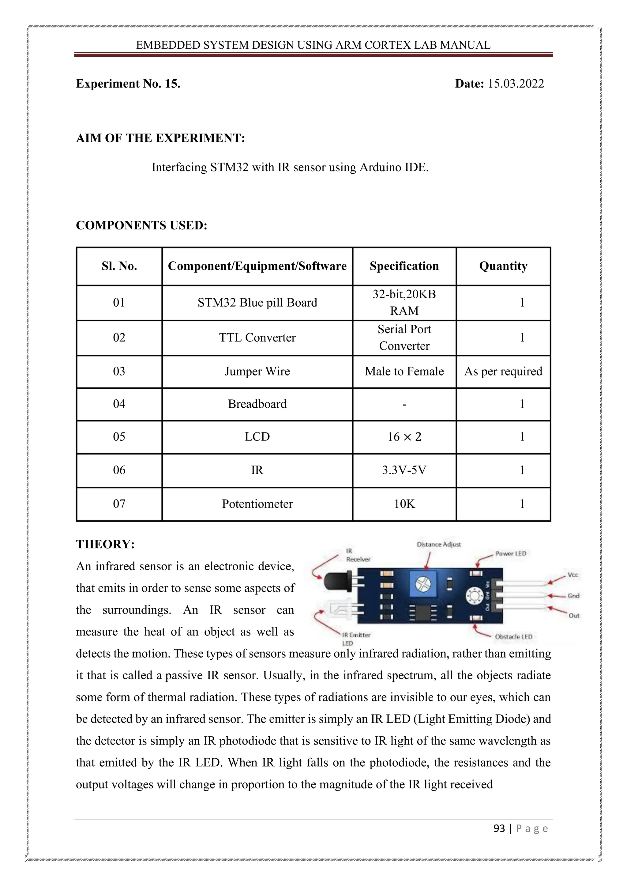 EMBEDDED SYSTEM DESIGN USING ARM CORTEX LAB MANUAL 93 | P a g e Experiment No. 15. Date: 15.03.2022 AIM OF THE EXPERIMENT: Interfacing STM32 with IR sensor using Arduino IDE. COMPONENTS USED: Sl. No. Component/Equipment/Software Specification Quantity 01 STM32 Blue pill Board 32-bit,20KB RAM 1 02 TTL Converter Serial Port Converter 1 03 Jumper Wire Male to Female As per required 04 Breadboard - 1 05 LCD 16 × 2 1 06 IR 3.3V-5V 1 07 Potentiometer 10K 1 THEORY: An infrared sensor is an electronic device, that emits in order to sense some aspects of the surroundings. An IR sensor can measure the heat of an object as well as detects the motion. These types of sensors measure only infrared radiation, rather than emitting it that is called a passive IR sensor. Usually, in the infrared spectrum, all the objects radiate some form of thermal radiation. These types of radiations are invisible to our eyes, which can be detected by an infrared sensor. The emitter is simply an IR LED (Light Emitting Diode) and the detector is simply an IR photodiode that is sensitive to IR light of the same wavelength as that emitted by the IR LED. When IR light falls on the photodiode, the resistances and the output voltages will change in proportion to the magnitude of the IR light received 