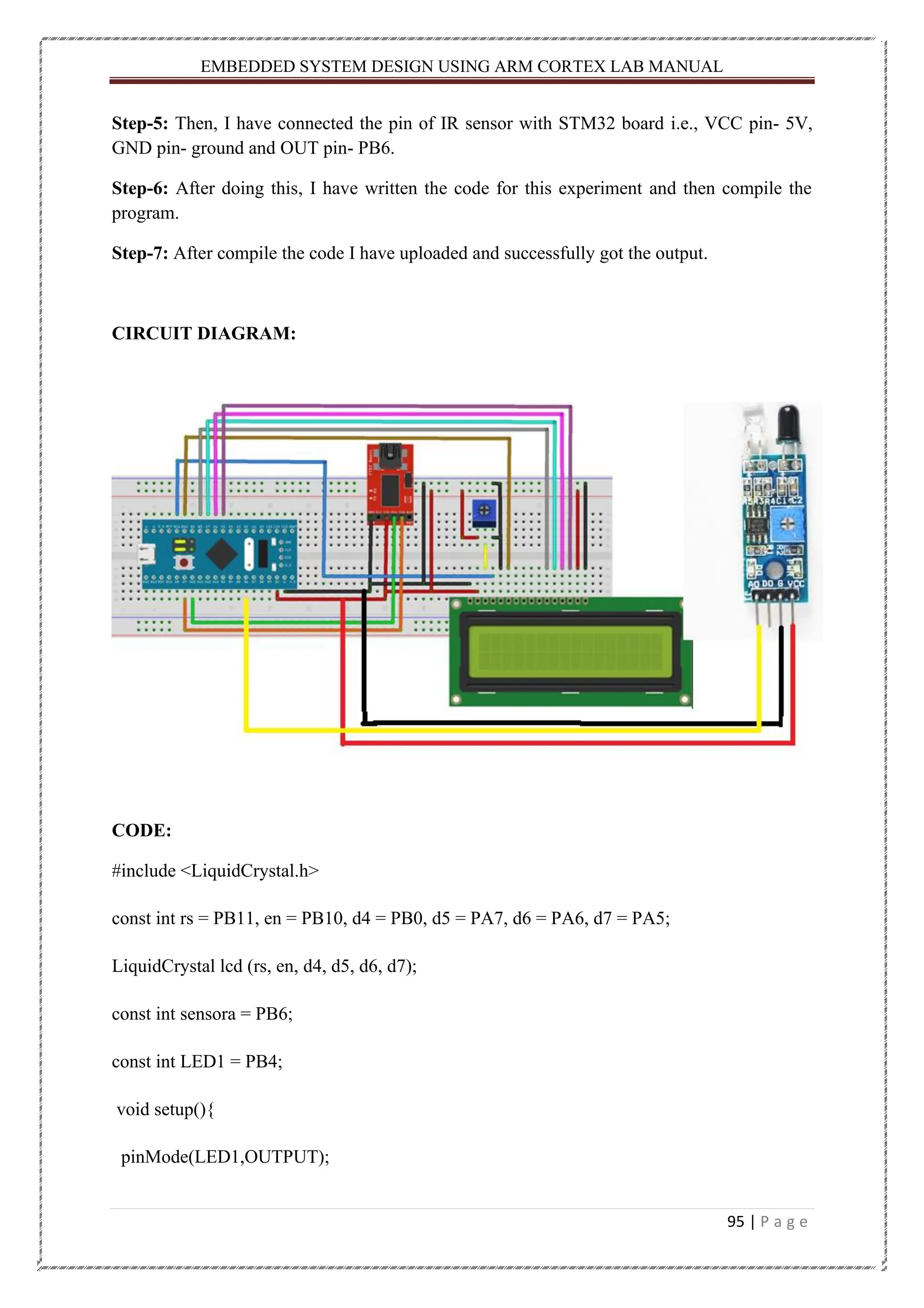 EMBEDDED SYSTEM DESIGN USING ARM CORTEX LAB MANUAL 95 | P a g e Step-5: Then, I have connected the pin of IR sensor with STM32 board i.e., VCC pin- 5V, GND pin- ground and OUT pin- PB6. Step-6: After doing this, I have written the code for this experiment and then compile the program. Step-7: After compile the code I have uploaded and successfully got the output. CIRCUIT DIAGRAM: CODE: #include <LiquidCrystal.h> const int rs = PB11, en = PB10, d4 = PB0, d5 = PA7, d6 = PA6, d7 = PA5; LiquidCrystal lcd (rs, en, d4, d5, d6, d7); const int sensora = PB6; const int LED1 = PB4; void setup(){ pinMode(LED1,OUTPUT); 