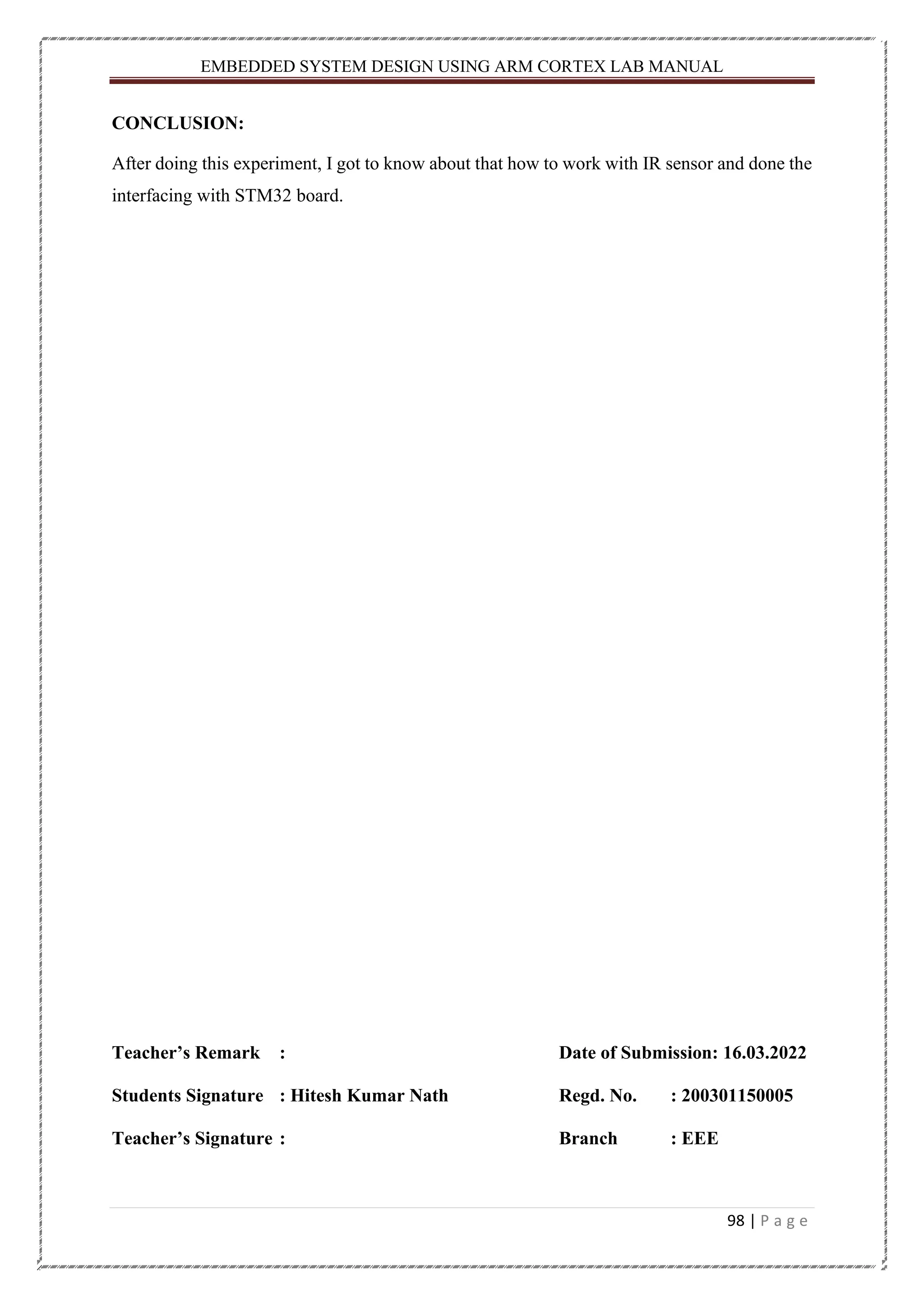 EMBEDDED SYSTEM DESIGN USING ARM CORTEX LAB MANUAL 98 | P a g e CONCLUSION: After doing this experiment, I got to know about that how to work with IR sensor and done the interfacing with STM32 board. Teacher’s Remark : Date of Submission: 16.03.2022 Students Signature : Hitesh Kumar Nath Regd. No. : 200301150005 Teacher’s Signature : Branch : EEE 
